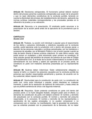 Artículo 43. Decisiones extrapenales. El funcionario judicial deberá resolver
dentro del proceso penal las cuestiones extrapenales que surjan de la actuación
y que no sean elementos constitutivos de la conducta punible, teniendo en
cuenta la efectividad del principio del restablecimiento del derecho, aplicando las
normas jurídicas materiales correspondientes y las procesales penales en lo
referente a la prueba y a su valoración.
Artículo 44. Renuncia a la prescripción. El sindicado podrá renunciar a la
prescripción de la acción penal antes de la ejecutoria de la providencia que la
declare.
CAPITULO II
Acción civil
Artículo 45. Titulares. La acción civil individual o popular para el resarcimiento
de los daños y perjuicios individuales y colectivos causados por la conducta
punible, podrá ejercerse ante la jurisdicción civil o dentro del proceso penal, a
elección de las personas naturales o jurídicas perjudicadas, por los herederos o
sucesores de aquellas, por el Ministerio Público o por el actor popular cuando se
trate de lesión directa a bienes jurídicos colectivos. En este último evento, sólo
podrá actuar un ciudadano y será reconocido quien primero se constituya. El
actor popular gozará del beneficio de amparo de pobreza de que trata el Código
de Procedimiento Civil. Si el titular de la acción indemnizatoria no tuviere la libre
administración de sus bienes y optare por ejercerla en el proceso penal, se
constituirá en parte civil mediante demanda presentada por su representante
legal.
Artículo 46. Quiénes deben indemnizar. Están solidariamente obligados a
reparar el daño y a resarcir los perjuicios causados por la conducta punible las
personas que resulten responsables penalmente y quienes, de acuerdo con la
ley sustancial, deban reparar el daño.
Artículo 47. Oportunidad para la constitución de parte civil. La constitución de
parte civil, como actor individual o popular, podrá intentarse en cualquier
momento, a partir de la resolución de apertura de instrucción y hasta antes de
que se profiera sentencia de única o de segunda instancia.
Artículo 48. Requisitos. Quien pretenda constituirse en parte civil dentro del
proceso penal, si no fuere abogado titulado, otorgará poder para el efecto. La
demanda de constitución de parte civil deberá contener: El nombre y domicilio
del perjudicado con la conducta punible. El nombre y domicilio del presunto
responsable, si lo conociere. El nombre y domicilio de los representantes o
apoderados de los sujetos procesales, si no pueden comparecer o no
comparecen por sí mismas. La manifestación, bajo la gravedad de juramento,
que se entiende prestado con la presentación de la demanda, de no haber
 