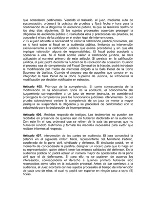 que consideren pertinentes. Vencido el traslado, el juez, mediante auto de
sustanciación, ordenará la práctica de pruebas y fijará fecha y hora para la
continuación de la diligencia de audiencia pública, la que se realizará dentro de
los diez días siguientes. Si los sujetos procesales acuerdan proseguir la
diligencia de audiencia pública o reanudada ésta y practicadas las pruebas, se
concederá el uso de la palabra en el orden legal de intervenciones.
2. Si el juez advierte la necesidad de variar la calificación jurídica provisional, así
se lo hará saber al fiscal en la audiencia pública, limitando su intervención
exclusivamente a la calificación jurídica que estima procedente y sin que ella
implique valoración alguna de responsabilidad. El fiscal podrá aceptarla u
oponerse a ella. Si el fiscal admite variar la calificación jurídica, se dará
aplicación al numeral primero de este artículo. Si persiste en la calificación
jurídica, el juez podrá decretar la nulidad de la resolución de acusación. Cuando
el proceso sea de competencia del Fiscal General de la Nación, podrá introducir
la modificación por medio de memorial dirigido a la Sala Penal de la Corte
Suprema de Justicia. Cuando el proceso sea de aquellos que conoce en su
integridad la Sala Penal de la Corte Suprema de Justicia, se introducirá la
modificación por decisión notificable en estrados.
Artículo 405. Prórroga de la competencia. Si como consecuencia de la
modificación de la adecuación típica de la conducta, el conocimiento del
juzgamiento correspondiere a un juez de menor jerarquía, se considerará
prorrogada la competencia para los funcionarios judiciales intervinientes. Si por
prueba sobreviviente variare la competencia de un juez de menor a mayor
jerarquía se suspenderá la diligencia y se procederá de conformidad con lo
establecido para la declaración de incompetencia.
Artículo 406. Medidas respecto de testigos. Los testimonios no pueden ser
recibidos en presencia de quienes aún no hubieren declarado en la audiencia.
Con este fin el juez ordenará que se retiren de la sala las personas que no
hubieren rendido testimonio y tomará las medidas necesarias para evitar que
reciban informes al respecto.
Artículo 407. Intervención de las partes en audiencia. El juez concederá la
palabra en el siguiente orden: fiscal, representante del Ministerio Público,
apoderado de la parte civil, sindicado y defensor. El sindicado podrá, en el
momento de concedérsele la palabra, designar un vocero para que lo haga en
su representación, quien deberá tener las mismas calidades del defensor. En la
audiencia pública no podrá actuar un número mayor de apoderados de la parte
civil que el de defensores. Si para ello no se pusieren de acuerdo los
interesados, corresponderá el derecho a quienes primero hubieren sido
reconocidos como tales en la actuación procesal. Antes de dar comienzo a la
audiencia, el Juez acordará con los sujetos procesales el tiempo de intervención
de cada uno de ellos, el cual no podrá ser superior en ningún caso a ocho (8)
horas.
 
