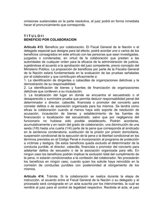 omisiones sustanciales en la parte resolutiva, el juez podrá en forma inmediata
hacer el pronunciamiento que corresponda.
T I T U L O I I
BENEFICIO POR COLABORACION
Artículo 413. Beneficio por colaboración. El Fiscal General de la Nación o el
delegado especial que designe para tal efecto, podrá acordar uno o varios de los
beneficios consagrados en este artículo con las personas que sean investigadas,
juzgadas o condenadas, en virtud de la colaboración que presten a las
autoridades de cualquier orden para la eficacia de la administración de justicia,
sujetándose el acuerdo a la aprobación del juez competente, previo concepto del
Ministerio Público. La proposición de beneficios por parte de la Fiscalía General
de la Nación estará fundamentada en la evaluación de las pruebas señaladas
por el colaborador y que contribuyan eficazmente a:
1. La identificación de dirigentes o cabecillas de organizaciones delictivas y la
demostración de su responsabilidad.
2. La identificación de bienes y fuentes de financiación de organizaciones
delictivas que conlleven a su incautación.
3. La localización del lugar en donde se encuentra el secuestrado o el
desaparecido o suministre prueba que permita deducir responsabilidad penal del
determinador o director, cabecilla, financista o promotor del concierto para
cometer delitos o de asociación organizada para los mismos. Se tendrá como
eficaz la colaboración cuando al menos haya sido soporte de resolución de
acusación, incautación de bienes y establecimiento de las fuentes de
financiación o localización del secuestrado, salvo que por negligencia del
funcionario no hubiese sido posible establecerlo. Podrán acordarse,
acumulativamente y en razón del grado de colaboración, una disminución de una
sexta (1/6) hasta una cuarta (1/4) parte de la pena que corresponda al sindicado
en la sentencia condenatoria, sustitución de la prisión por prisión domiciliaria,
suspensión condicional de la ejecución de la pena o la libertad condicional en los
términos previstos en el Código Penal e incorporación al programa de protección
a víctimas y testigos. De estos beneficios queda excluido el determinador de la
conducta punible, el director, cabecilla, financista o promotor del concierto para
adelantar delitos de secuestro o de la asociación organizada para ello. En
ningún caso los beneficios podrán implicar la exclusión total del cumplimiento de
la pena, ni estarán condicionados a la confesión del colaborador. No procederán
los beneficios en ningún caso, cuando quien los solicite haya reincidido en la
comisión de conductas punibles con posterioridad al otorgamiento de los
mismos.
Artículo 414. Trámite. Si la colaboración se realiza durante la etapa de
instrucción, el acuerdo entre el Fiscal General de la Nación o su delegado y el
procesado será consignada en un acta suscrita por los intervinientes, la cual se
remitirá al juez para el control de legalidad respectivo. Recibida el acta, el juez
 
