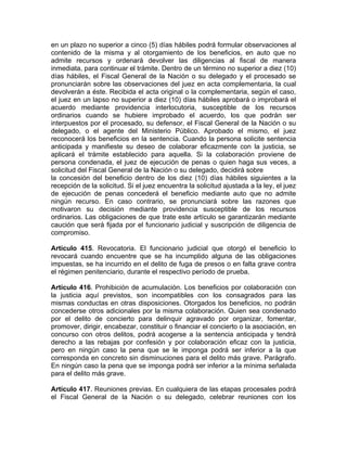en un plazo no superior a cinco (5) días hábiles podrá formular observaciones al
contenido de la misma y al otorgamiento de los beneficios, en auto que no
admite recursos y ordenará devolver las diligencias al fiscal de manera
inmediata, para continuar el trámite. Dentro de un término no superior a diez (10)
días hábiles, el Fiscal General de la Nación o su delegado y el procesado se
pronunciarán sobre las observaciones del juez en acta complementaria, la cual
devolverán a éste. Recibida el acta original o la complementaria, según el caso,
el juez en un lapso no superior a diez (10) días hábiles aprobará o improbará el
acuerdo mediante providencia interlocutoria, susceptible de los recursos
ordinarios cuando se hubiere improbado el acuerdo, los que podrán ser
interpuestos por el procesado, su defensor, el Fiscal General de la Nación o su
delegado, o el agente del Ministerio Público. Aprobado el mismo, el juez
reconocerá los beneficios en la sentencia. Cuando la persona solicite sentencia
anticipada y manifieste su deseo de colaborar eficazmente con la justicia, se
aplicará el trámite establecido para aquella. Si la colaboración proviene de
persona condenada, el juez de ejecución de penas o quien haga sus veces, a
solicitud del Fiscal General de la Nación o su delegado, decidirá sobre
la concesión del beneficio dentro de los diez (10) días hábiles siguientes a la
recepción de la solicitud. Si el juez encuentra la solicitud ajustada a la ley, el juez
de ejecución de penas concederá el beneficio mediante auto que no admite
ningún recurso. En caso contrario, se pronunciará sobre las razones que
motivaron su decisión mediante providencia susceptible de los recursos
ordinarios. Las obligaciones de que trate este artículo se garantizarán mediante
caución que será fijada por el funcionario judicial y suscripción de diligencia de
compromiso.
Artículo 415. Revocatoria. El funcionario judicial que otorgó el beneficio lo
revocará cuando encuentre que se ha incumplido alguna de las obligaciones
impuestas, se ha incurrido en el delito de fuga de presos o en falta grave contra
el régimen penitenciario, durante el respectivo período de prueba.
Artículo 416. Prohibición de acumulación. Los beneficios por colaboración con
la justicia aquí previstos, son incompatibles con los consagrados para las
mismas conductas en otras disposiciones. Otorgados los beneficios, no podrán
concederse otros adicionales por la misma colaboración. Quien sea condenado
por el delito de concierto para delinquir agravado por organizar, fomentar,
promover, dirigir, encabezar, constituir o financiar el concierto o la asociación, en
concurso con otros delitos, podrá acogerse a la sentencia anticipada y tendrá
derecho a las rebajas por confesión y por colaboración eficaz con la justicia,
pero en ningún caso la pena que se le imponga podrá ser inferior a la que
corresponda en concreto sin disminuciones para el delito más grave. Parágrafo.
En ningún caso la pena que se imponga podrá ser inferior a la mínima señalada
para el delito más grave.
Artículo 417. Reuniones previas. En cualquiera de las etapas procesales podrá
el Fiscal General de la Nación o su delegado, celebrar reuniones con los
 