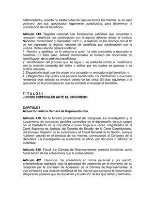colaboradores, cuando no exista orden de captura contra los mismos, o, en caso
contrario con sus apoderados legalmente constituidos, para determinar la
procedencia de los beneficios.
Artículo 418. Registro nacional. Los funcionarios judiciales que concedan o
revoquen beneficios por colaboración con la justicia deberán enviar al Instituto
Nacional Penitenciario y Carcelario, INPEC, la relación de los mismos con el fin
de ser ingresada al registro nacional de beneficios por colaboración con la
justicia. Dicha relación deberá contener:
1. Nombre y apellidos de la persona a quien ha sido concedido o revocado el
beneficio. En todo caso, deberá mencionarse el número del documento de
identificación de la persona beneficiada.
2. Identificación del proceso que se sigue o se adelantó contra el beneficiario
con la relación completa del delito o delitos por los cuales se procesa o se
profirió condena.
3. Disposición legal que dio origen a la concesión o revocatoria del beneficio, y
4. Obligaciones impuestas a la persona beneficiada. La información a que hace
referencia este artículo se enviará dentro de los cinco (5) días siguientes a la
ejecutoria de la providencia en que se conceda o revoque el beneficio.
T I T U L O I I I
JUICIOS ESPECIALES ANTE EL CONGRESO
CAPITULO I
Actuación ante la Cámara de Representantes
Artículo 419. De la función jurisdiccional del Congreso. La investigación y el
juzgamiento de conductas punibles cometidas en el desempeño de sus cargos
por el Presidente de la República o quien haga sus veces, magistrados de la
Corte Suprema de Justicia, del Consejo de Estado, de la Corte Constitucional,
del Consejo Superior de la Judicatura y el Fiscal General de la Nación, aunque
hubieren cesado en el ejercicio de los mismos, corresponde al Congreso de la
República. La investigación se adelantará de oficio, por denuncia o informe de
autoridad.
Artículo 420. Fiscal. La Cámara de Representantes ejercerá funciones como
fiscal dentro de las actuaciones que le correspondan.
Artículo 421. Denuncia. Se presentará en forma personal y por escrito,
entendiéndose realizada bajo la gravedad del juramento en el momento de su
recepción por la Comisión de Acusación de la Cámara de Representantes, la
que contendrá una relación detallada de los hechos que conozca el denunciante,
allegará las pruebas que la respaldan y la relación de las que deban practicarse.
 