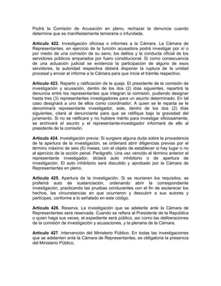 Podrá la Comisión de Acusación en pleno, rechazar la denuncia cuando
determine que es manifiestamente temeraria o infundada.
Artículo 422. Investigación oficiosa o informes a la Cámara. La Cámara de
Representantes, en ejercicio de la función acusadora podrá investigar por sí o
por medio de una comisión de su seno, los delitos y la conducta oficial de los
servidores públicos amparados por fuero constitucional. Si como consecuencia
de una actuación judicial se evidencia la participación de alguno de esos
servidores, la autoridad respectiva deberá disponer la ruptura de la unidad
procesal y enviar el informe a la Cámara para que inicie el trámite respectivo.
Artículo 423. Reparto y ratificación de la queja. El presidente de la comisión de
investigación y acusación, dentro de los dos (2) días siguientes, repartirá la
denuncia entre los representantes que integran la comisión, pudiendo designar
hasta tres (3) representantes investigadores para un asunto determinado. En tal
caso designará a uno de ellos como coordinador. A quien se le reparta se le
denominará representante investigador, este, dentro de los dos (2) días
siguientes, citará al denunciante para que se ratifique bajo la gravedad del
juramento. Si no se ratificare y no hubiere mérito para investigar oficiosamente,
se archivará el asunto y el representante-investigador informará de ello al
presidente de la comisión.
Artículo 424. Investigación previa. Si surgiere alguna duda sobre la procedencia
de la apertura de la investigación, se ordenará abrir diligencias previas por el
término máximo de seis (6) meses, con el objeto de establecer si hay lugar o no
al ejercicio de la acción penal. Parágrafo. Una vez vencido el término anterior el
representante investigador, dictará auto inhibitorio o de apertura de
investigación. El auto inhibitorio será discutido y aprobado por la Cámara de
Representantes en pleno.
Artículo 425. Apertura de la investigación. Si se reunieren los requisitos, se
proferirá auto de sustanciación, ordenando abrir la correspondiente
investigación, practicando las pruebas conducentes con el fin de esclarecer los
hechos, las circunstancias en que ocurrieron y descubrir a sus autores y
partícipes, conforme a lo señalado en este código.
Artículo 426. Reserva. La investigación que se adelante ante la Cámara de
Representantes será reservada. Cuando se refiera al Presidente de la República
o quien haga sus veces, el expediente será público, así como las deliberaciones
de la comisión de investigación y acusaciones, y la plenaria de la Cámara.
Artículo 427. Intervención del Ministerio Público. En todas las investigaciones
que se adelanten ante la Cámara de Representantes, es obligatoria la presencia
del Ministerio Público.
 