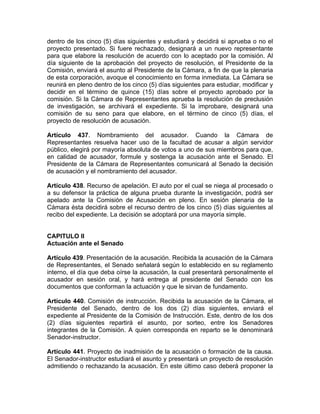 dentro de los cinco (5) días siguientes y estudiará y decidirá si aprueba o no el
proyecto presentado. Si fuere rechazado, designará a un nuevo representante
para que elabore la resolución de acuerdo con lo aceptado por la comisión. Al
día siguiente de la aprobación del proyecto de resolución, el Presidente de la
Comisión, enviará el asunto al Presidente de la Cámara, a fin de que la plenaria
de esta corporación, avoque el conocimiento en forma inmediata. La Cámara se
reunirá en pleno dentro de los cinco (5) días siguientes para estudiar, modificar y
decidir en el término de quince (15) días sobre el proyecto aprobado por la
comisión. Si la Cámara de Representantes aprueba la resolución de preclusión
de investigación, se archivará el expediente. Si la improbare, designará una
comisión de su seno para que elabore, en el término de cinco (5) días, el
proyecto de resolución de acusación.
Artículo 437. Nombramiento del acusador. Cuando la Cámara de
Representantes resuelva hacer uso de la facultad de acusar a algún servidor
público, elegirá por mayoría absoluta de votos a uno de sus miembros para que,
en calidad de acusador, formule y sostenga la acusación ante el Senado. El
Presidente de la Cámara de Representantes comunicará al Senado la decisión
de acusación y el nombramiento del acusador.
Artículo 438. Recurso de apelación. El auto por el cual se niega al procesado o
a su defensor la práctica de alguna prueba durante la investigación, podrá ser
apelado ante la Comisión de Acusación en pleno. En sesión plenaria de la
Cámara ésta decidirá sobre el recurso dentro de los cinco (5) días siguientes al
recibo del expediente. La decisión se adoptará por una mayoría simple.
CAPITULO II
Actuación ante el Senado
Artículo 439. Presentación de la acusación. Recibida la acusación de la Cámara
de Representantes, el Senado señalará según lo establecido en su reglamento
interno, el día que deba oírse la acusación, la cual presentará personalmente el
acusador en sesión oral, y hará entrega al presidente del Senado con los
documentos que conforman la actuación y que le sirvan de fundamento.
Artículo 440. Comisión de instrucción. Recibida la acusación de la Cámara, el
Presidente del Senado, dentro de los dos (2) días siguientes, enviará el
expediente al Presidente de la Comisión de Instrucción. Este, dentro de los dos
(2) días siguientes repartirá el asunto, por sorteo, entre los Senadores
integrantes de la Comisión. A quien corresponda en reparto se le denominará
Senador-instructor.
Artículo 441. Proyecto de inadmisión de la acusación o formación de la causa.
El Senador-instructor estudiará el asunto y presentará un proyecto de resolución
admitiendo o rechazando la acusación. En este último caso deberá proponer la
 