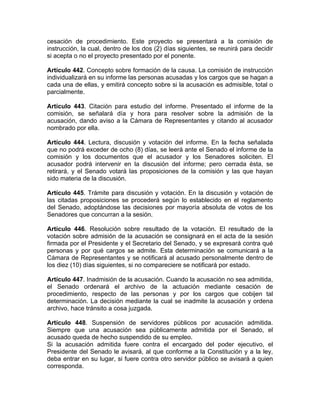 cesación de procedimiento. Este proyecto se presentará a la comisión de
instrucción, la cual, dentro de los dos (2) días siguientes, se reunirá para decidir
si acepta o no el proyecto presentado por el ponente.
Artículo 442. Concepto sobre formación de la causa. La comisión de instrucción
individualizará en su informe las personas acusadas y los cargos que se hagan a
cada una de ellas, y emitirá concepto sobre si la acusación es admisible, total o
parcialmente.
Artículo 443. Citación para estudio del informe. Presentado el informe de la
comisión, se señalará día y hora para resolver sobre la admisión de la
acusación, dando aviso a la Cámara de Representantes y citando al acusador
nombrado por ella.
Artículo 444. Lectura, discusión y votación del informe. En la fecha señalada
que no podrá exceder de ocho (8) días, se leerá ante el Senado el informe de la
comisión y los documentos que el acusador y los Senadores soliciten. El
acusador podrá intervenir en la discusión del informe; pero cerrada ésta, se
retirará, y el Senado votará las proposiciones de la comisión y las que hayan
sido materia de la discusión.
Artículo 445. Trámite para discusión y votación. En la discusión y votación de
las citadas proposiciones se procederá según lo establecido en el reglamento
del Senado, adoptándose las decisiones por mayoría absoluta de votos de los
Senadores que concurran a la sesión.
Artículo 446. Resolución sobre resultado de la votación. El resultado de la
votación sobre admisión de la acusación se consignará en el acta de la sesión
firmada por el Presidente y el Secretario del Senado, y se expresará contra qué
personas y por qué cargos se admite. Esta determinación se comunicará a la
Cámara de Representantes y se notificará al acusado personalmente dentro de
los diez (10) días siguientes, si no compareciere se notificará por estado.
Artículo 447. Inadmisión de la acusación. Cuando la acusación no sea admitida,
el Senado ordenará el archivo de la actuación mediante cesación de
procedimiento, respecto de las personas y por los cargos que cobijen tal
determinación. La decisión mediante la cual se inadmite la acusación y ordena
archivo, hace tránsito a cosa juzgada.
Artículo 448. Suspensión de servidores públicos por acusación admitida.
Siempre que una acusación sea públicamente admitida por el Senado, el
acusado queda de hecho suspendido de su empleo.
Si la acusación admitida fuere contra el encargado del poder ejecutivo, el
Presidente del Senado le avisará, al que conforme a la Constitución y a la ley,
deba entrar en su lugar, si fuere contra otro servidor público se avisará a quien
corresponda.
 