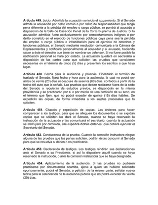 Artículo 449. Juicio. Admitida la acusación se inicia el juzgamiento. Si el Senado
admite la acusación por delito común o por delito de responsabilidad que tenga
pena diferente a la pérdida del empleo o cargo público, se pondrá al acusado a
disposición de la Sala de Casación Penal de la Corte Suprema de Justicia. Si la
acusación admitida fuere exclusivamente por comportamientos indignos o por
delito cometido en el ejercicio de funciones públicas cuya pena sea la pérdida
del empleo o cargo público e inhabilitación para el ejercicio de derechos y
funciones públicas, el Senado mediante resolución comunicará a la Cámara de
Representantes y notificará personalmente al acusador y al acusado, haciendo
saber a éste el derecho que tiene de nombrar un defensor. Si no fuere posible la
notificación personal se hará por estado. La actuación quedará en secretaría a
disposición de las partes para que soliciten las pruebas que consideren
necesarias en el término de cinco (5) días y presenten los escritos a que haya
lugar.
Artículo 450. Fecha para la audiencia y pruebas. Finalizado el término de
traslado el Senado, fijará fecha y hora para la audiencia, la cual no podrá ser
antes de veinte (20) días ni después de sesenta (60) días, contados a partir de la
fecha del auto que la señala. Las pruebas que deban realizarse fuera de la sede
del Senado o requieran de estudios previos, se dispondrán en la misma
providencia y se practicarán por sí o por medio de una comisión de su seno, en
el término que fijen, que no podrá exceder de quince (15) días hábiles. Se
expedirán las copias, de forma inmediata a los sujetos procesales que lo
soliciten.
Artículo 451. Citación y expedición de copias. Las órdenes para hacer
comparecer a los testigos, para que se alleguen los documentos o se expidan
copias que se soliciten las dará el Senado, cuando se haya reservado la
instrucción de la actuación y las comunicará el secretario; cuando la actuación
se instruyere por comisión, ella expedirá dichas órdenes, que deberá ejecutar el
Secretario del Senado.
Artículo 452. Conducencia de la prueba. Cuando la comisión instructora niegue
alguna de las pruebas que las partes soliciten, podrán éstas concurrir al Senado
para que se resuelva si deben o no practicarse.
Artículo 453. Declaración de testigos. Los testigos rendirán sus declaraciones
ante el Senado o su Presidente, si así lo dispusiere aquél cuando se haya
reservado la instrucción, o ante la comisión instructora que se haya designado.
Artículo 454. Aplazamiento de la audiencia. Si las pruebas no pudieren
practicarse por circunstancia ocurrida, ajena a quien las hubiere solicitado
oportunamente, podrá el Senado, a petición de la misma parte, señalar nueva
fecha para la celebración de la audiencia pública que no podrá exceder de veinte
(20) días.
 
