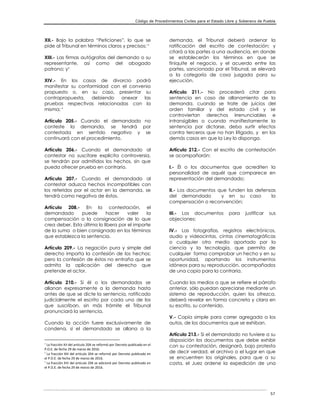 Código de Procedimientos Civiles para el Estado Libre y Soberano de Puebla
57
XII.- Bajo la palabra “Peticiones”, lo que se
pide al Tribunal en términos claros y precisos; 
XIII.- Las firmas autógrafas del demando o su
representante, así como del abogado
patrono; y
XIV.- En los casos de divorcio podrá
manifestar su conformidad con el convenio
propuesto o, en su caso, presentar su
contrapropuesta, debiendo anexar las
pruebas respectivas relacionadas con la
misma; 
Artículo 205.- Cuando el demandado no
conteste la demanda, se tendrá por
contestada en sentido negativo y se
continuará con el procedimiento.
Artículo 206.- Cuando el demandado al
contestar no suscitare explícita controversia,
se tendrán por admitidos los hechos, sin que
pueda ofrecer prueba en contrario.
Artículo 207.- Cuando el demandado al
contestar aduzca hechos incompatibles con
los referidos por el actor en la demanda, se
tendrá como negativa de éstos.
Artículo 208.- En la contestación, el
demandado puede hacer valer la
compensación o la consignación de lo que
crea deber. Esta última lo libera por el importe
de la suma o bien consignado en los términos
que establezca la sentencia.
Artículo 209.- La negación pura y simple del
derecho importa la confesión de los hechos;
pero la confesión de éstos no entraña que se
admita la aplicación del derecho que
pretende el actor.
Artículo 210.- Si él o los demandados se
allanan expresamente a la demanda hasta
antes de que se dicte la sentencia, ratificado
judicialmente el escrito por cada uno de los
que suscriban, sin más trámite el Tribunal
pronunciará la sentencia.
Cuando la acción fuere exclusivamente de
condena, si el demandado se allana a la

La fracción XII del artículo 204 se reformó por Decreto publicado en el
P.O.E. de fecha 29 de marzo de 2016.

La fracción XIII del artículo 204 se reformó por Decreto publicado en
el P.O.E. de fecha 29 de marzo de 2016.

La fracción XIV del artículo 204 se adicionó por Decreto publicado en
el P.O.E. de fecha 29 de marzo de 2016.
demanda, el Tribunal deberá ordenar la
ratificación del escrito de contestación; y
citará a las partes a una audiencia, en donde
se establecerán los términos en que se
finiquite el negocio, y el acuerdo entre las
partes, sancionado por el Tribunal, se elevará
a la categoría de cosa juzgada para su
ejecución.
Artículo 211.- No procederá citar para
sentencia en caso de allanamiento de la
demanda, cuando se trate de juicios del
orden familiar y del estado civil y se
controviertan derechos irrenunciables e
intransigibles o cuando manifiestamente la
sentencia por dictarse, deba surtir efectos
contra terceros que no han litigado, y en los
demás casos en que la Ley lo disponga.
Artículo 212.- Con el escrito de contestación
se acompañarán:
I.- Él o los documentos que acrediten la
personalidad de aquél que comparece en
representación del demandado;
II.- Los documentos que funden las defensas
del demandado y en su caso la
compensación o reconvención;
III.- Los documentos para justificar sus
objeciones;
IV.- Las fotografías, registros electrónicos,
audio y videocintas, cintas cinematográficas
o cualquier otro medio aportado por la
ciencia y la tecnología, que permita de
cualquier forma comprobar un hecho y en su
oportunidad, aportando los instrumentos
idóneos para su reproducción, acompañados
de una copia para la contraria.
Cuando los medios a que se refiere el párrafo
anterior, sólo puedan apreciarse mediante un
sistema de reproducción, quien los ofrezca,
deberá revelar en forma concreta y clara en
su escrito, su contenido.
V.- Copia simple para correr agregada a los
autos, de los documentos que se exhiban.
Artículo 213.- Si el demandado no tuviere a su
disposición los documentos que debe exhibir
con su contestación, designará, bajo protesta
de decir verdad, el archivo o el lugar en que
se encuentren los originales, para que a su
costa, el Juez ordene la expedición de una
 