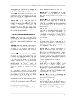 Código de Procedimientos Civiles para el Estado Libre y Soberano de Puebla
58
copia de ellos, la que deberá ser remitida al
propio Tribunal, para agregarse a los autos.
Artículo 214.- Presentada la contestación, sólo
se admitirán al demandado documentos que
tengan el carácter de supervenientes en los
términos que establece esta Ley.
Artículo 215.- Si a juicio del Juez la
contestación no colma algún presupuesto
procesal de los que conforme a esta Ley
pueden subsanarse, prevendrá al
demandado para que en cinco días,
proceda a satisfacerlo. En caso contrario, será
desechada y se tendrá por contestada la
demanda en sentido negativo.
CAPÍTULO QUINTO: DESAHOGO DEL JUICIO
Artículo 216.- Todas las contiendas entre
partes para las que este Código no señale
una tramitación especial, se substanciarán
conforme a las reglas contenidas en este
libro.
Artículo 217.- El juicio se inicia formalmente a
partir del auto admisorio de la demanda y
concluye con la sentencia ejecutoria o
cualquier otro acto procesal que le ponga
fin.
Artículo 218.- En el auto que admita
demanda, se citará al demandado a una
audiencia de conciliación procesal, a la que
necesariamente deberá comparecer el actor
o su representante legal con facultades
expresas para transigir, salvo los juicios de
divorcio, en la que deberá asistir
personalmente el actor, bajo el
apercibimiento que de no hacerlo sin justa
causa, se decreta el sobreseimiento del
juicio.
Los abogados patronos podrán estar
presentes en el desahogo de la audiencia de
conciliación procesal, con excepción de los
casos de divorcio, en los cuales sólo se les
hará saber el resultado de la audiencia
Tratándose de la parte demandada, cuando
ésta no acuda, se entenderá su negativa a
conciliar y el Juez ordenará su emplazamiento

Los párrafos primero y segundo del artículo 218 fueron reformados
por Decreto publicado en el P.O.E. de fecha 14 de septiembre de 2012.
en los términos prevenidos en esta Ley.22
Artículo 219.- La conciliación es la fase
procesal que pretende solucionar un conflicto
por voluntad de las partes poniendo fin al
mismo.
Artículo 220.- La conciliación procede en
todos los juicios, salvo que se trate de
derechos no transigibles, y podrá llevarse a
cabo en cualquier etapa del procedimiento
a instancia de alguna de las partes o del
propio Tribunal.
Artículo 221.- En la audiencia de conciliación
procesal, el Tribunal procurará avenir a las
partes, para cuyo efecto escuchará a los
interesados haciéndoles reflexionar sobre la
conveniencia de evitar el juicio y en caso de
no lograrse, procederá a emplazar al
demandado.
Cuando en la audiencia de conciliación no
se obtenga una solución, lo alegado por las
partes no se asentará en el expediente, ni
producirá efecto alguno dentro del
procedimiento o fuera de él.
Artículo 222.- Para procurar la conciliación, el
Tribunal de manera breve hará saber a las
partes las pretensiones de cada una de ellas,
escuchará las propuestas de éstas y tendrá
facultades para que conforme a la equidad,
sin externar opinión sobre el posible resultado
del juicio, proponga alternativas con el fin de
que los interesados se hagan concesiones
recíprocas y solucionen su conflicto.
Artículo 223.- De llegar a un arreglo las partes,
en el acto de la diligencia se redactará el
convenio que pone fin al conflicto, el que
será firmado por los interesados. El Juez
examinará el convenio y si concluye que hay
legitimación de las partes y que aquél no es
contrario a derecho, lo aprobará, elevándolo
a categoría de cosa juzgada.
Artículo 224.- En caso de incumplimiento del
convenio, a petición de parte interesada, se
procederá a su ejecución.
Artículo 225.- Perfeccionado el
emplazamiento, dentro del término de doce
días, la parte demandada deberá producir
contestación en los términos previstos por esta
22 El primer párrafo del artículo 218 fue reformado y adicionado el
tercer párrafo por Decreto de fecha 6 de agosto de 2007.
 