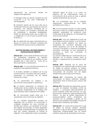 Código de Procedimientos Civiles para el Estado Libre y Soberano de Puebla
108
declaración de concurso, tendrá las
obligaciones siguientes:
I.- Entregar todos sus bienes, excepto los que
conforme a la Ley sean inalienables e
inembargables;
II.- Presentar dentro de los cinco días de la
notificación del auto que declaró el concurso
necesario, una relación detallada de su
activo y pasivo, con nombres y domicilios de
los acreedores y deudores privilegiados.
Podrá ser apremiado para que cumpla con
su obligación, y si no lo hace, lo podrá hacer
el síndico, y
III.- Se abstendrá de seguir administrando sus
bienes, así como de continuar cualquier otra
administración que por Ley le corresponda.
SECCIÓN SEGUNDA: RECONOCIMIENTO Y
GRADUACIÓN DE CRÉDITOS
Artículo 667.- Transcurrido el término para que
los acreedores presenten la relación
detallada y la prueba de sus créditos, el Juez
señalará día y hora para la Junta de su
Reconocimiento y Graduación.
Artículo 668.- La Junta de Reconocimiento se
realizará en los siguientes términos.
I.- El síndico exhibirá un balance en el que
conste el activo y el pasivo del concursado, y
presentará un inventario de los bienes
indicando su valor;
II.- Se examinarán los créditos y los
documentos que prueben su existencia;
III.- El síndico presentará un proyecto de
clasificación de los créditos de acuerdo con
su prelación establecida en el Código Civil
para el Estado Libre y Soberano de Puebla;
IV.- El concursado podrá asistir por sí o
apoderado a las Juntas que se celebren;
V.- Los créditos presentados pueden ser
objetados por el síndico, el concursado o
cualquier acreedor; en caso contrario se
tendrán por ciertos y se inscribirán en la lista
de créditos reconocidos. Si fueren objetados
se anotarán provisionalmente, sin perjuicio de
que por cuerda separada se tramite la
objeción. Si los objetantes fueren acreedores,
deberán seguir el juicio a su costa, sin
perjuicio de ser indemnizados hasta la
concurrencia de la suma en que su gestión
hubiere enriquecido el concurso;
VI.- Los acreedores que no se hubieren
apersonado oportunamente no serán
admitidos en la masa, y
VII.- Si en la primera reunión no fuere posible
reconocer todos los créditos presentados, el
juzgador suspenderá la audiencia para
continuarla al día siguiente, sin necesidad de
nueva convocatoria.
Artículo 669.- Una vez celebrada la junta de
que habla el artículo anterior, o en la misma,
el deudor puede celebrar con todos sus
acreedores los convenios judiciales que
estime oportunos con el fin de liquidar el
concurso. Si el síndico y todos los acreedores,
estuvieren conformes, el Juez aprobará el
convenio y dará por concluido el
procedimiento.
Los pactos celebrados en contravención a lo
dispuesto en el párrafo anterior entre el
deudor y cualquiera de sus acreedores, serán
nulos.
Artículo 670.- Después de la junta de
acreedores y en ausencia del convenio a que
se refiere el artículo anterior, el síndico
procederá a la enajenación de los bienes del
concursado, de acuerdo con las reglas
establecidas para la ejecución forzosa.
Artículo 671.- Subastados los bienes del
concursado, el precio obtenido, quedará
depositado ante el Tribunal que conoce del
concurso.
Artículo 672.- Resueltas las objeciones que en
su caso se hubieren formulado contra los
créditos, y concluidos ejecutoriamente los
juicios iniciados antes del concurso, el Juez,
pronunciará resolución, sobre el proyecto del
síndico, la que se emitirá observando la
proporcionalidad entre acreedores de
acuerdo con su privilegio y grado, en los
términos que establece el Código Civil para el
Estado Libre y Soberano de Puebla.
Artículo 673.- En contra de la resolución a que
se refiere el artículo anterior, procede
apelación y sólo en ésta, podrán alegarse las
violaciones intraprocesales que se estime
existieron después de declarado el concurso.
 