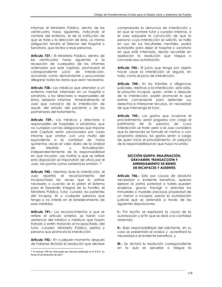 Código de Procedimientos Civiles para el Estado Libre y Soberano de Puebla
118
informar al Ministerio Público, dentro de las
veinticuatro horas siguientes, indicando el
nombre del enfermo, el de la institución de
que se trate y la dirección de ésta. La misma
obligación tendrá el Director del Hospital o
Sanatorio, que reciba a esas personas.
Artículo 737.- El Ministerio Público, dentro de
las veinticuatro horas siguientes a la
recepción de cualquiera de los informes
ordenados por este capítulo, promoverá el
correspondiente juicio de interdicción,
actuando como demandante y procurando
allegarse todos los datos que sean necesarios.
Artículo 738.- Los médicos que atiendan a un
enfermo mental, internado en un hospital o
sanatorio, y los directores o responsables de
éstos, deberán informar trimestralmente al
Juez que conozca de la interdicción de
aquél, del estado del paciente y de los
pormenores del tratamiento.
Artículo 739.- Los médicos y directores o
responsables de hospitales o sanatorios, que
no cumplan con las obligaciones que impone
este Capítulo serán sancionados por cada
informe que omitan con una multa del
equivalente a la cantidad de hasta
quinientas veces el valor diario de la Unidad
de Medida y Actualización,
independientemente de la responsabilidad
en que incurran. Las multas a que se refiere
esta disposición se impondrán de oficio por el
Juez, tan pronto como advierta la omisión. 51
Artículo 740.- Mientras dure la interdicción, el
Juez repetirá el reconocimiento del
incapacitado las veces que lo estime
necesario o cuando se lo pidan el Sistema
para el Desarrollo Integral de la Familia, el
Ministerio Público, tutor, curador, los parientes
del incapaz, él o cualquier persona que
tenga o no interés en el establecimiento de
esas medidas.
Artículo 741.- Los reconocimientos a que se
refiere el artículo anterior, se harán con
asistencia del médico o médicos que hayan
tratado o estén tratando al incapacitado, del
tutor, curador, Ministerio Público, peritos y
persona que promovió la interdicción.
Artículo 742.- En cualquier momento después
de haberse dictado la resolución que declare
51 El artículo 739 fue reformado por Decreto publicado en el P.O.E. en
fecha 29 de diciembre de 2017.
comprobada la denuncia de interdicción y
en que se nombre tutor y curador interinos, si
el Juez adquiere la convicción de que la
persona cuya interdicción se solicitó, se halla
en uso de sus facultades mentales, podrá
autorizarla para dejar el hospital o sanatorio
en que esté internada, siendo recurrible en
apelación la resolución que niegue o
conceda esa autorización.
Artículo 743.- El juicio que tenga por objeto
hacer cesar la interdicción se seguirá, en
todo, como el juicio de interdicción.
Artículo 744.- En los trámites o diligencias
judiciales, relativos a la interdicción, será oído,
el presunto incapaz, quien, antes o después
de la interdicción, podrá promover lo que
estime conveniente para defender sus
derechos e interponer recursos, sin necesidad
de que intervenga el tutor.
Artículo 745.- Los gastos que ocasione el
procedimiento, serán pagados con cargo al
patrimonio de la persona de cuya
interdicción se trate; pero si el Juez considera
que la demanda se formuló sin motivo o con
propósitos dolosos, los gastos serán a cargo
de quien inició el procedimiento, sin perjuicio
de la responsabilidad en que haya incurrido.
SECCIÓN QUINTA: ENAJENACIÓN,
GRAVAMEN, TRANSACCIÓN Y
ARRENDAMIENTO DE BIENES
DE INCAPACES Y AUSENTES
Artículo 746.- Sólo por causas de absoluta
necesidad o evidente beneficio, quienes
ejerzan la patria potestad o tutela pueden
enajenar, gravar, transigir o arrendar los
inmuebles o muebles preciosos propiedad de
un menor o incapaz, previa la autorización
judicial que se obtendrá a través de las
siguientes disposiciones:
I.- Por escrito se expresará la causa de la
autorización y el fin que se dará a la cantidad
obtenida;
II.- Bajo responsabilidad del solicitante, en su
caso se presentará el avalúo y acreditará la
necesidad o el evidente beneficio, y
III.- Se dictará la resolución correspondiente
en la que se apruebe o niegue la
 