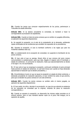 IV.- Cuando los jueces que conozcan respectivamente de los juicios, pertenezcan a
Tribunales de alzada diferentes.
Artículo 505.- Si se declara procedente la conexidad, se mandará a hacer la
correspondiente acumulación de expedientes.
Artículo 506.- Cuando se trate de juicios conexos que se ventilen en juzgados diferentes,
se aplicarán las siguientes disposiciones:
I.- Se opondrá la excepción, en el acto de la contestación de la demanda, exhibiendo
copias certificadas de las constancias que acrediten los supuestos de su procedencia;
II.- Opuesta la excepción, el Juez la tramitará conforme a las reglas que para los
incidentes establece esta Ley;
III.- La substanciación de la excepción de conexidad, no suspende la tramitación de los
juicios conexos;
IV.- El Juez ante el que se oponga, librará oficio al que conozca del juicio conexo
comunicándole la substanciación, para que éste, llegado el negocio ante él tramitado a
estado de sentenciar, no pronuncie la resolución, hasta que ejecutoriadamente se decida
si ha lugar o no a la acumulación;
V.- El Juez ante el que se proponga la excepción, continuará ventilando el juicio principal
hasta ponerlo en estado de sentenciar, lo cual hará incluso aún cuando se haya declarado
ejecutoriada la resolución que la declare procedente, y
VI.- Encontrándose el juicio en que se opuso la excepción en estado de dictar sentencia, y
declarada procedente en resolución ejecutoria, el Juez remitirá los autos al que previno,
para que se decidan los juicios conexos en una sola sentencia.
Artículo 507.- Cuando los juicios conexos se ventilen ante el mismo juzgado, se
aplicarán las siguientes disposiciones:
I.- El Juez podrá, de oficio, decretar la acumulación, en caso de que advierta la existencia
de los supuestos de conexidad que la originan, dictando de plano la resolución
correspondiente, y
II.- Cuando se opusiere la excepción, se observarán las mismas reglas previstas en el
artículo anterior, pero el Juez mandará asentar razón en el juicio más antiguo, de la
oposición de aquélla.
 