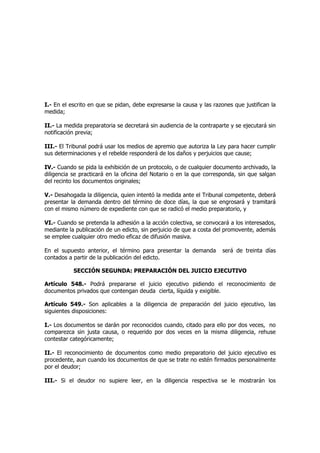I.- En el escrito en que se pidan, debe expresarse la causa y las razones que justifican la
medida;
II.- La medida preparatoria se decretará sin audiencia de la contraparte y se ejecutará sin
notificación previa;
III.- El Tribunal podrá usar los medios de apremio que autoriza la Ley para hacer cumplir
sus determinaciones y el rebelde responderá de los daños y perjuicios que cause;
IV.- Cuando se pida la exhibición de un protocolo, o de cualquier documento archivado, la
diligencia se practicará en la oficina del Notario o en la que corresponda, sin que salgan
del recinto los documentos originales;
V.- Desahogada la diligencia, quien intentó la medida ante el Tribunal competente, deberá
presentar la demanda dentro del término de doce días, la que se engrosará y tramitará
con el mismo número de expediente con que se radicó el medio preparatorio, y
VI.- Cuando se pretenda la adhesión a la acción colectiva, se convocará a los interesados,
mediante la publicación de un edicto, sin perjuicio de que a costa del promovente, además
se emplee cualquier otro medio eficaz de difusión masiva.
En el supuesto anterior, el término para presentar la demanda será de treinta días
contados a partir de la publicación del edicto.
SECCIÓN SEGUNDA: PREPARACIÓN DEL JUICIO EJECUTIVO
Artículo 548.- Podrá prepararse el juicio ejecutivo pidiendo el reconocimiento de
documentos privados que contengan deuda cierta, líquida y exigible.
Artículo 549.- Son aplicables a la diligencia de preparación del juicio ejecutivo, las
siguientes disposiciones:
I.- Los documentos se darán por reconocidos cuando, citado para ello por dos veces, no
comparezca sin justa causa, o requerido por dos veces en la misma diligencia, rehuse
contestar categóricamente;
II.- El reconocimiento de documentos como medio preparatorio del juicio ejecutivo es
procedente, aun cuando los documentos de que se trate no estén firmados personalmente
por el deudor;
III.- Si el deudor no supiere leer, en la diligencia respectiva se le mostrarán los
 