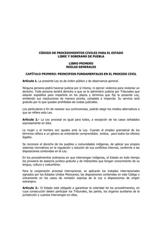 CCÓÓDDIIGGOO DDEE PPRROOCCEEDDIIMMIIEENNTTOOSS CCIIVVIILLEESS PPAARRAA EELL EESSTTAADDOO
LLIIBBRREE YY SSOOBBEERRAANNOO DDEE PPUUEEBBLLAA
LLIIBBRROO PPRRIIMMEERROO
RREEGGLLAASS GGEENNEERRAALLEESS
CAPÍTULO PRIMERO: PPRRIINNCCIIPPIIOOSS FFUUNNDDAAMMEENNTTAALLEESS EENN EELL PPRROOCCEESSOO CCIIVVIILL
Artículo 1. La presente Ley es de orden público y de observancia general.
Ninguna persona podrá hacerse justicia por sí misma, ni ejercer violencia para reclamar un
derecho. Toda persona tendrá derecho a que se le administre justicia por Tribunales que
estarán expeditos para impartirla en los plazos y términos que fije la presente Ley,
emitiendo sus resoluciones de manera pronta, completa e imparcial. Su servicio será
gratuito por lo que quedan prohibidas las costas judiciales.
Los particulares a fin de resolver sus controversias, podrán elegir los medios alternativos a
que se refiere esta Ley.
Artículo 2.- La Ley procesal es igual para todos, a excepción de los casos señalados
expresamente en ésta.
La mujer y el hombre son iguales ante la Ley. Cuando el empleo gramatical de los
términos refiera a un género se entenderán comprendidos ambos, para todos los efectos
legales.
Se reconoce el derecho de los pueblos y comunidades indígenas, de aplicar sus propios
sistemas normativos en la regulación y solución de sus conflictos internos, conforme a las
disposiciones contenidas en la Ley.
En los procedimientos ordinarios en que intervengan indígenas, el Estado en todo tiempo
los proveerá de asesoría jurídica gratuita y de intérpretes que tengan conocimiento de su
lengua, cultura y costumbres.
Para la cooperación procesal internacional, se aplicarán los tratados internacionales
signados por los Estados Unidos Mexicanos; las disposiciones contenidas en este Código y
únicamente en los casos de remisión expresa de la Ley a disposiciones de origen
extranjero.
Artículo 3.- El Estado está obligado a garantizar la celeridad de los procedimientos, en
cuya consecución deben participar los Tribunales, las partes, los órganos auxiliares de la
jurisdicción y cuantos intervengan en ellos.
 