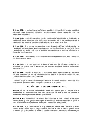 Artículo 609.- La acción de usucapión tiene por objeto, obtener la declaración judicial de
que quien posee un bien en los plazos y condiciones que establece el Código Civil, ha
adquirido la propiedad.
Artículo 610.- Si el bien estuviere inscrito en el Registro Público de la Propiedad, se
enderezará contra quien aparezca en él como propietario, por lo que con la demanda se
presentará, precisamente, certificado del registro o de la ausencia de éste.
Artículo 611.- Si el bien no estuviere inscrito en el Registro Público de la Propiedad, se
considerará que se trata de persona desconocida y el emplazamiento se hará en la forma
consiguiente, sin perjuicio de que se notifique, personalmente, a quien se señalare en la
demanda como interesado.
Artículo 612.- En todo caso, el emplazamiento se hará personalmente a los colindantes
del bien objeto del juicio.
Artículo 613.- Sí el bien objeto de la acción, colinda con vías públicas, de dominio del
Municipio, del Estado o de la Federación, se mandará emplazar a dichas instituciones,
mediante oficio.
Artículo 614.- También se emplazará, a todo el que pueda tener un derecho contrario al
del actor, mediante tres edictos consecutivos publicados en el diario que a juicio del Juez,
circule en la zona de la ubicación del bien.
La sentencia ejecutoriada que declare procedente la acción de usucapión servirá de título
de propiedad y se inscribirá en el Registro público de la propiedad.
SECCIÓN CUARTA: JUICIO REIVINDICATORIO
Artículo 615.- La acción reivindicatoria tiene por objeto que se declare que el
demandante es propietario del bien cuya restitución se pide, y que se condene al
demandado a entregarlo con sus frutos y accesiones.
Artículo 616.- En cuanto a los frutos producidos por el bien, objeto de la acción
reivindicatoria, y a los gastos hechos por el demandado, mientras tenga en su poder el
bien, se aplicarán las disposiciones del Código Civil relativas a la posesión.
Artículo 617.- Si el demandado sólo es poseedor precario del bien objeto de la acción
reivindicatoria, deberá bajo su responsabilidad, informar al Juez el nombre y domicilio de
la persona por quien posee y el poseedor civil será llamado a juicio como demandado; en
 