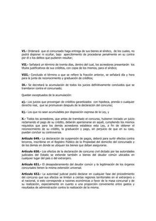 VI.- Ordenará que el concursado haga entrega de sus bienes al síndico, de los cuales, no
podrá disponer ni ocultar, bajo apercibimiento de procederse penalmente en su contra
por él o los delitos que pudieren resultar;
VII.- Señalará un término de treinta días, dentro del cual, los acreedores presentarán los
títulos justificativos de sus créditos, con copia de los mismos, para el síndico;
VIII.- Concluido el término a que se refiere la fracción anterior, se señalará día y hora
para la junta de reconocimiento y graduación de créditos;
IX.- Se decretará la acumulación de todos los juicios definitivamente concluidos que se
tramitaron contra el concursado;
Quedan exceptuados de la acumulación:
a).- Los juicios que provengan de créditos garantizados con hipoteca, prenda o cualquier
derecho real, que se promuevan después de la declaración del concurso;
b).- Los que no sean acumulables por disposición expresa de la Ley, y
X.- Todos los acreedores, que antes de tramitado el concurso, hubieren iniciado un juicio
reclamando el pago de su crédito, deberán apersonarse en aquél, cumpliendo los mismos
requisitos que para los demás acreedores establece esta Ley, a fin de obtener el
reconocimiento de su crédito, la graduación y pago, sin perjuicio de que en su caso,
puedan concluir su controversia.
Artículo 649.- La declaración de suspensión de pagos, deberá para surtir efectos contra
terceros, inscribirse en el Registro Público de la Propiedad del domicilio del concursado y
de los demás en donde se ubiquen los bienes que deban asegurarse.
Artículo 650.- Los efectos de la declaración de concurso civil dictado por las autoridades
judiciales del Estado se extiende también a bienes del deudor común ubicados en
cualquier lugar del país o del extranjero.
Artículo 651.- El desapoderamiento del deudor común y la legitimación de los órganos
concursales tienen la misma extensión universal.
Artículo 652.- La autoridad judicial podrá declarar en cualquier fase del procedimiento
del concurso que sus efectos se limiten a ciertas regiones territoriales en el extranjero o
al nacional, si esto corresponde a razones económicas a favor de la masa concursal y de
su realización, especialmente en cuanto a una proporción conveniente entre gastos y
resultados de administración contra la realización de la misma.
 