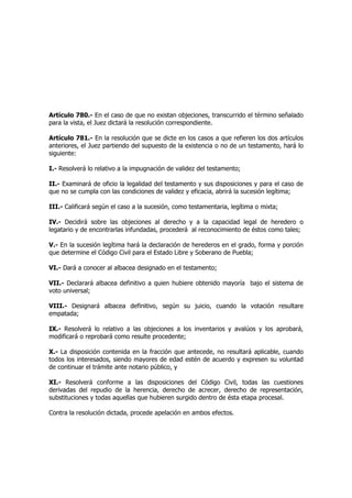 Artículo 780.- En el caso de que no existan objeciones, transcurrido el término señalado
para la vista, el Juez dictará la resolución correspondiente.
Artículo 781.- En la resolución que se dicte en los casos a que refieren los dos artículos
anteriores, el Juez partiendo del supuesto de la existencia o no de un testamento, hará lo
siguiente:
I.- Resolverá lo relativo a la impugnación de validez del testamento;
II.- Examinará de oficio la legalidad del testamento y sus disposiciones y para el caso de
que no se cumpla con las condiciones de validez y eficacia, abrirá la sucesión legítima;
III.- Calificará según el caso a la sucesión, como testamentaria, legítima o mixta;
IV.- Decidirá sobre las objeciones al derecho y a la capacidad legal de heredero o
legatario y de encontrarlas infundadas, procederá al reconocimiento de éstos como tales;
V.- En la sucesión legítima hará la declaración de herederos en el grado, forma y porción
que determine el Código Civil para el Estado Libre y Soberano de Puebla;
VI.- Dará a conocer al albacea designado en el testamento;
VII.- Declarará albacea definitivo a quien hubiere obtenido mayoría bajo el sistema de
voto universal;
VIII.- Designará albacea definitivo, según su juicio, cuando la votación resultare
empatada;
IX.- Resolverá lo relativo a las objeciones a los inventarios y avalúos y los aprobará,
modificará o reprobará como resulte procedente;
X.- La disposición contenida en la fracción que antecede, no resultará aplicable, cuando
todos los interesados, siendo mayores de edad estén de acuerdo y expresen su voluntad
de continuar el trámite ante notario público, y
XI.- Resolverá conforme a las disposiciones del Código Civil, todas las cuestiones
derivadas del repudio de la herencia, derecho de acrecer, derecho de representación,
substituciones y todas aquellas que hubieren surgido dentro de ésta etapa procesal.
Contra la resolución dictada, procede apelación en ambos efectos.
 