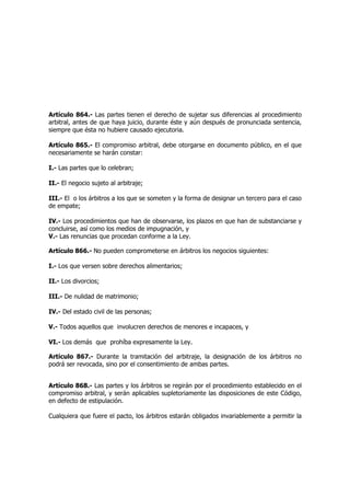 Artículo 864.- Las partes tienen el derecho de sujetar sus diferencias al procedimiento
arbitral, antes de que haya juicio, durante éste y aún después de pronunciada sentencia,
siempre que ésta no hubiere causado ejecutoria.
Artículo 865.- El compromiso arbitral, debe otorgarse en documento público, en el que
necesariamente se harán constar:
I.- Las partes que lo celebran;
II.- El negocio sujeto al arbitraje;
III.- El o los árbitros a los que se someten y la forma de designar un tercero para el caso
de empate;
IV.- Los procedimientos que han de observarse, los plazos en que han de substanciarse y
concluirse, así como los medios de impugnación, y
V.- Las renuncias que procedan conforme a la Ley.
Artículo 866.- No pueden comprometerse en árbitros los negocios siguientes:
I.- Los que versen sobre derechos alimentarios;
II.- Los divorcios;
III.- De nulidad de matrimonio;
IV.- Del estado civil de las personas;
V.- Todos aquellos que involucren derechos de menores e incapaces, y
VI.- Los demás que prohíba expresamente la Ley.
Artículo 867.- Durante la tramitación del arbitraje, la designación de los árbitros no
podrá ser revocada, sino por el consentimiento de ambas partes.
Artículo 868.- Las partes y los árbitros se regirán por el procedimiento establecido en el
compromiso arbitral, y serán aplicables supletoriamente las disposiciones de este Código,
en defecto de estipulación.
Cualquiera que fuere el pacto, los árbitros estarán obligados invariablemente a permitir la
 