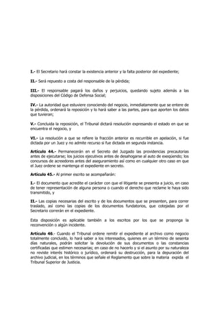 I.- El Secretario hará constar la existencia anterior y la falta posterior del expediente;
II.- Será repuesto a costa del responsable de la pérdida;
III.- El responsable pagará los daños y perjuicios, quedando sujeto además a las
disposiciones del Código de Defensa Social;
IV.- La autoridad que estuviere conociendo del negocio, inmediatamente que se entere de
la pérdida, ordenará la reposición y lo hará saber a las partes, para que aporten los datos
que tuvieran;
V.- Concluida la reposición, el Tribunal dictará resolución expresando el estado en que se
encuentra el negocio, y
VI.- La resolución a que se refiere la fracción anterior es recurrible en apelación, si fue
dictada por un Juez y no admite recurso si fue dictada en segunda instancia.
Artículo 44.- Permanecerán en el Secreto del Juzgado las providencias precautorias
antes de ejecutarse; los juicios ejecutivos antes de desahogarse al auto de exeqüendo; los
concursos de acreedores antes del aseguramiento así como en cualquier otro caso en que
el Juez ordene se mantenga el expediente en secreto.
Artículo 45.- Al primer escrito se acompañarán:
I.- El documento que acredite el carácter con que el litigante se presenta a juicio, en caso
de tener representación de alguna persona o cuando el derecho que reclame le haya sido
transmitido, y
II.- Las copias necesarias del escrito y de los documentos que se presenten, para correr
traslado, así como las copias de los documentos fundatorios, que cotejadas por el
Secretario correrán en el expediente.
Esta disposición es aplicable también a los escritos por los que se proponga la
reconvención o algún incidente.
Artículo 46.- Cuando el Tribunal ordene remitir el expediente al archivo como negocio
totalmente concluido, lo hará saber a los interesados, quienes en un término de sesenta
días naturales, podrán solicitar la devolución de sus documentos o las constancias
certificadas que estimen necesarias; en caso de no hacerlo y si el asunto por su naturaleza
no reviste interés histórico o jurídico, ordenará su destrucción, para la depuración del
archivo judicial, en los términos que señale el Reglamento que sobre la materia expida el
Tribunal Superior de Justicia.
 