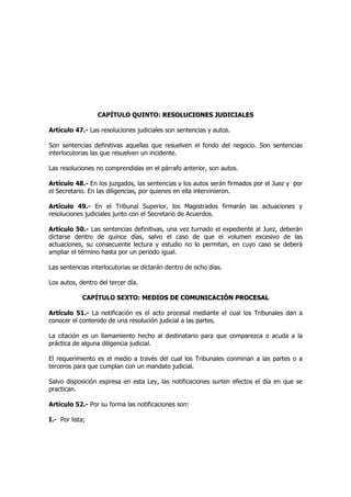 CAPÍTULO QUINTO: RREESSOOLLUUCCIIOONNEESS JJUUDDIICCIIAALLEESS
Artículo 47.- Las resoluciones judiciales son sentencias y autos.
Son sentencias definitivas aquellas que resuelven el fondo del negocio. Son sentencias
interlocutorias las que resuelven un incidente.
Las resoluciones no comprendidas en el párrafo anterior, son autos.
Artículo 48.- En los juzgados, las sentencias y los autos serán firmados por el Juez y por
el Secretario. En las diligencias, por quienes en ella intervinieron.
Artículo 49.- En el Tribunal Superior, los Magistrados firmarán las actuaciones y
resoluciones judiciales junto con el Secretario de Acuerdos.
Artículo 50.- Las sentencias definitivas, una vez turnado el expediente al Juez, deberán
dictarse dentro de quince días, salvo el caso de que el volumen excesivo de las
actuaciones, su consecuente lectura y estudio no lo permitan, en cuyo caso se deberá
ampliar el término hasta por un periodo igual.
Las sentencias interlocutorias se dictarán dentro de ocho días.
Los autos, dentro del tercer día.
CAPÍTULO SEXTO: MMEEDDIIOOSS DDEE CCOOMMUUNNIICCAACCIIÓÓNN PPRROOCCEESSAALL
Artículo 51.- La notificación es el acto procesal mediante el cual los Tribunales dan a
conocer el contenido de una resolución judicial a las partes.
La citación es un llamamiento hecho al destinatario para que comparezca o acuda a la
práctica de alguna diligencia judicial.
El requerimiento es el medio a través del cual los Tribunales conminan a las partes o a
terceros para que cumplan con un mandato judicial.
Salvo disposición expresa en esta Ley, las notificaciones surten efectos el día en que se
practican.
Artículo 52.- Por su forma las notificaciones son:
I.- Por lista;
 