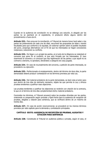 Cuando en la audiencia de conciliación no se obtenga una solución, lo alegado por las
partes no se asentará en el expediente, ni producirá efecto alguno dentro del
procedimiento o fuera de él.
Artículo 222.- Para procurar la conciliación, el Tribunal de manera breve hará saber a las
partes las pretensiones de cada una de ellas, escuchará las propuestas de éstas y tendrá
facultades para que conforme a la equidad, sin externar opinión sobre el posible resultado
del juicio, proponga alternativas con el fin de que los interesados se hagan concesiones
recíprocas y solucionen su conflicto.
Artículo 223.- De llegar a un arreglo las partes, en el acto de la diligencia se redactará el
convenio que pone fin al conflicto, el que será firmado por los interesados. El Juez
examinará el convenio y si concluye que hay legitimación de las partes y que aquél no es
contrario a derecho, lo aprobará, elevándolo a categoría de cosa juzgada.
Artículo 224.- En caso de incumplimiento del convenio, a petición de parte interesada, se
procederá a su ejecución.
Artículo 225.- Perfeccionado el emplazamiento, dentro del término de doce días, la parte
demandada deberá producir contestación en los términos previstos por esta Ley.
Artículo 226.- Del material probatorio de la parte demandada, se dará vista al actor para
que dentro de tres días de estimarlo necesario, objete las que permita la Ley y ofrezca
pruebas tendientes a justificar esas objeciones.
Las pruebas tendientes a justificar las objeciones se recibirán con citación de la contraria,
la que en el término de tres días complementará dicho material probatorio.
Concluidos los términos, el Tribunal proveerá sobre las pruebas ofrecidas por las partes,
ordenando su preparación según proceda y fijará fecha para la audiencia de recepción de
pruebas, alegatos y citación para sentencia, que se verificará dentro de un máximo de
treinta días.
Artículo 227.- En caso de acción reconvencional, se procederá en los mismos términos
previstos por este capítulo para la demanda y contestación principales.
CAPÍTULO SEXTO: AAUUDDIIEENNCCIIAA DDEE RREECCEEPPCCIIÓÓNN DDEE PPRRUUEEBBAASS,, AALLEEGGAATTOOSS YY
CCIITTAACCIIÓÓNN PPAARRAA SSEENNTTEENNCCIIAA
Artículo 228.- Constituido el Tribunal en audiencia pública o privada, según el caso, el
 