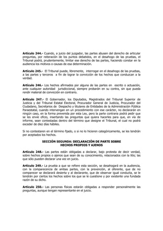 Artículo 244.- Cuando, a juicio del juzgador, las partes abusen del derecho de articular
preguntas, por reiteración de los puntos debatidos, en el desahogo de las pruebas, el
Tribunal podrá, prudentemente, limitar ese derecho de las partes, haciendo constar en la
audiencia los motivos o causas de esa determinación.
Artículo 245.- El Tribunal puede, libremente, interrogar en el desahogo de las pruebas,
a las partes y terceros a fin de lograr la convicción de los hechos que conduzcan a la
verdad.
Artículo 246.- Los hechos afirmados por alguna de las partes en escrito o actuación,
ante cualquier autoridad jurisdiccional, siempre probarán en su contra, sin que pueda
rendir material de convicción en contrario.
Artículo 247.- El Gobernador, los Diputados, Magistrados del Tribunal Superior de
Justicia y del Tribunal Estatal Electoral, Procurador General de Justicia, Procurador del
Ciudadano, Secretarios de Despacho y titulares de Entidades de la Administración Pública
Paraestatal, cuando intervengan en un procedimiento con ese carácter, no declararán en
ningún caso, en la forma prevenida por esta Ley, pero la parte contraria podrá pedir que
se les envíe oficio, insertando las preguntas que quiera hacerles para que, en vía de
informe, sean contestadas dentro del término que designe el Tribunal, el cual no podrá
exceder de diez días hábiles.
Si no contestaren en el término fijado, o si no lo hicieren categóricamente, se les tendrán
por aceptados los hechos.
SECCIÓN SEGUNDA: DDEECCLLAARRAACCIIÓÓNN DDEE PPAARRTTEE SSOOBBRREE
HHEECCHHOOSS PPRROOPPIIOOSS YY AAJJEENNOOSS
Artículo 248.- Las partes están obligadas a declarar, bajo protesta de decir verdad,
sobre hechos propios o ajenos que sean de su conocimiento, relacionados con la litis; las
que sólo pueden declarar una vez en juicio.
Artículo 249.- La prueba a que se refiere esta sección, se desahogará en la audiencia,
con la comparecencia de ambas partes, con la prevención, al oferente, que de no
comparecer se declarará desierta y al declarante, que de observar igual conducta, se le
tendrán por ciertos los hechos sobre los que se le cuestione y por existente una fundada
razón de su dicho.
Artículo 250.- Las personas físicas estarán obligadas a responder personalmente las
preguntas, aunque tengan representante en el juicio.
 
