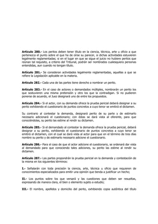 Artículo 280.- Los peritos deben tener título en la ciencia, técnica, arte u oficio a que
pertenezca el punto sobre el que ha de oírse su parecer, si dichas actividades estuvieren
legalmente reglamentadas; si en el lugar en que se sigue el juicio no hubiere peritos que
reúnan tal requisito, a criterio del Tribunal, podrán ser nombrados cualesquiera personas
entendidas, aun cuando no tengan título.
Artículo 281.- Se consideran actividades legalmente reglamentadas, aquellas a que se
refiere la Legislación aplicable en la materia.
Artículo 282.- Cada una de las partes tiene derecho a nombrar un perito.
Artículo 283.- En el caso de actores o demandados múltiples, nombrarán un perito los
que sostuvieren una misma pretensión y otro los que la contradigan. Si no pudieren
ponerse de acuerdo, el Juez designará uno de entre los propuestos.
Artículo 284.- Si el actor, con su demanda ofrece la prueba pericial deberá designar a su
perito exhibiendo el cuestionario de puntos concretos a cuyo tenor se emitirá el dictamen.
Su contrario al contestar la demanda, designará perito de su parte y de estimarlo
necesario adicionará el cuestionario; con éstas se dará vista al oferente, para que
conociéndolas, su perito las estime al rendir su dictamen.
Artículo 285.- Si el demandado al contestar la demanda ofrece la prueba pericial, deberá
designar a su perito, exhibiendo el cuestionario de puntos concretos a cuyo tenor se
emitirá el dictamen, con el cual se dará vista al actor para que en el término de tres días
nombre su perito y de estimarlo necesario adicione el cuestionario.
Artículo 286.- Para el caso de que el actor adicione el cuestionario, se ordenará dar vista
al demandado para que conociendo tales adiciones, su perito las estime al rendir su
dictamen.
Artículo 287.- Las partes propondrán la prueba pericial en la demanda y contestación de
la misma en los siguientes términos:
I.- Señalarán con toda precisión la ciencia, arte, técnica u oficio que requieren de
conocimientos especializados para emitir una opinión que tienda a justificar un hecho;
II.- Los puntos sobre los que versará y las cuestiones que deben ser resueltas,
expresando de manera clara, el bien o elemento sujeto a estudio;
III.- El nombre, apellidos y domicilio del perito, exhibiendo copia auténtica del título
 