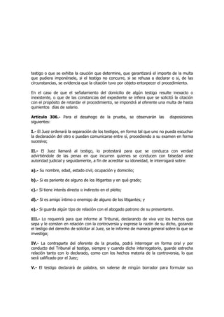 testigo o que se exhiba la caución que determine, que garantizará el importe de la multa
que pudiera imponérsele, si el testigo no concurre, si se rehusa a declarar o si, de las
circunstancias, se evidencia que la citación tuvo por objeto entorpecer el procedimiento.
En el caso de que el señalamiento del domicilio de algún testigo resulte inexacto o
inexistente, o que de las constancias del expediente se infiera que se solicitó la citación
con el propósito de retardar el procedimiento, se impondrá al oferente una multa de hasta
quinientos días de salario.
Artículo 306.- Para el desahogo de la prueba, se observarán las disposiciones
siguientes:
I.- El Juez ordenará la separación de los testigos, en forma tal que uno no pueda escuchar
la declaración del otro o puedan comunicarse entre sí, procediendo a su examen en forma
sucesiva;
II.- El Juez llamará al testigo, lo protestará para que se conduzca con verdad
advirtiéndole de las penas en que incurren quienes se conducen con falsedad ante
autoridad judicial y seguidamente, a fin de acreditar su idoneidad, le interrogará sobre:
a).- Su nombre, edad, estado civil, ocupación y domicilio;
b).- Si es pariente de alguno de los litigantes y en qué grado;
c).- Si tiene interés directo o indirecto en el pleito;
d).- Si es amigo íntimo o enemigo de alguno de los litigantes; y
e).- Si guarda algún tipo de relación con el abogado patrono de su presentante.
III.- Lo requerirá para que informe al Tribunal, declarando de viva voz los hechos que
sepa y le consten en relación con la controversia y exprese la razón de su dicho, gozando
el testigo del derecho de solicitar al Juez, se le informe de manera general sobre lo que se
investiga;
IV.- La contraparte del oferente de la prueba, podrá interrogar en forma oral y por
conducto del Tribunal al testigo, siempre y cuando dicho interrogatorio, guarde estrecha
relación tanto con lo declarado, como con los hechos materia de la controversia, lo que
será calificado por el Juez;
V.- El testigo declarará de palabra, sin valerse de ningún borrador para formular sus
 