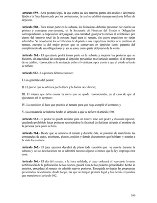 Artículo 559.- Será postura legal, la que cubra las dos terceras partes del avalúo o del precio
fijado a la finca hipotecada por los contratantes, la cual se exhibirá siempre mediante billete de
depósito.

Artículo 560.- Para tomar parte en la subasta, los licitadores deberán presentar por escrito su
postura y consignar previamente, en la Secretaría de Finanzas del Estado o Delegación
correspondiente, a disposición del juzgado, una cantidad igual por lo menos al veinticinco por
ciento del importe total de la postura legal para el remate, sin cuyos requisitos no serán
admitidos. Se devolverán los certificados de depósito a sus respectivos dueños acto continuo al
remate, excepto la del mejor postor que se conservará en depósito como garantía del
cumplimiento de sus obligaciones y, en su caso, como parte del precio de la venta.

Artículo 561.- El ejecutante podrá tomar parte en la subasta y mejorar las posturas que se
hicieren, sin necesidad de consignar el depósito prevenido en el artículo anterior, si el importe
de su crédito, reconocido en la sentencia cubre el veinticinco por ciento a que el citado artículo
se refiere.

Artículo 562.- La postura deberá contener:

I. Las generales del postor;

II. El precio que se ofrezca por la finca y la forma de cubrirlo;

III. El interés que deba causar la suma que se queda reconociendo, en el caso de que el
ejecutante así lo aceptare;

IV. La sumisión al Juez que practica el remate para que haga cumplir el contrato; y

V. La constancia de haberse hecho el depósito a que se refiere el artículo 560.

Artículo 563.- El postor no puede rematar para un tercero sino con poder y cláusula especial,
quedando prohibido hacer posturas reservándose la facultad de declarar después el nombre de
la persona para quien se hizo.

Artículo 564.- Desde que se anuncia el remate y durante éste, se pondrán de manifiesto las
constancias de autos, escrituras, planos, avalúos y demás documentos que hubiere; y estarán a
la vista los avalúos.

Artículo 565.- El juez ejecutor decidirá de plano toda cuestión que se suscite durante la
subasta y de sus resoluciones no se admitirá recurso alguno, a menos que la ley disponga otra
cosa.

Artículo 566.- El día del remate, a la hora señalada, el juez ordenará al secretario levante
certificación de la publicación de los edictos, pasará lista de los postores presentados; hecho lo
anterior, procederá al remate sin admitir nuevos postores. Enseguida revisarán las propuestas
presentadas desechando, desde luego, las que no tengan postura legal y los demás requisitos
que mencione el artículo 562.




                                                                                              100
 