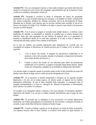 Artículo 574.- Una vez consignado el precio se hará saber al deudor que dentro del tercer día
otorgue la escritura de venta a favor del comprador, apercibiéndolo que de no hacerlo, el Juez
lo hará en su rebeldía y haciéndolo constar así.

Artículo 575.- Otorgada la escritura se darán al comprador los títulos de propiedad,
apremiando en su caso al deudor para que los entregue, y se pondrán los bienes a disposición
del mismo comprador, dándose las órdenes necesarias, aún la de desocupación de fincas
habitadas por el deudor o por terceros que no tuvieren contrato para acreditar el uso de los
bienes con arreglo al Código Civil. También se le dará a conocer como dueño a las personas
que para el efecto designe.

Artículo 576.- Con el precio se pagará al acreedor hasta donde alcance y si hubiere costas
pendientes de liquidar, se mantendrá en depósito la cantidad que se estime bastante para
cubrirlas, hasta que sean aprobadas las que faltaren de pagarse; pero si el ejecutante no
formula su liquidación dentro de lo ocho días siguientes al en que se hizo el depósito, a
solicitud del ejecutado, podrá el Juez ordenar la devolución.

En el caso de créditos con garantía hipotecaria para adquisición de vivienda que sea
susceptible de integrar el Patrimonio de Familia previsto por el Código Civil, se estará a lo
siguiente:

       I.       Con el precio del remate, se pagarán las prestaciones establecidas en la
               sentencia a favor del acreedor, dejando el remanente a disposición del deudor,
               salvo mejor derecho de terceros; y

       II.     Cuando el precio del remate no sea suficiente para cubrir las prestaciones
               establecidas en la sentencia, se pagará al acreedor hasta donde alcance, dando
               el juez por extinguidas y pagadas en su totalidad las obligaciones del deudor.

Las mismas reglas se seguirán cuando el acreedor acepte recibir el bien inmueble por parte del
deudor como dación en pago, previo avalúo por perito designado por el Juez.

Artículo 577.- Si la ejecución se hubiere despachado a instancia de un segundo acreedor
hipotecario o de otro, de la misma especie, de ulterior grado, el importe de los créditos
hipotecarios preferentes, de que la finca rematada deba responder, se consignará ante el
Juzgado correspondiente y el resto se entregará sin dilación al ejecutante, si notoriamente
fuere inferior a su crédito o lo cubriere.

Si excediere se le entregarán capital e intereses y las cosas líquidas. El remanente quedará a
disposición del deudor a no ser que se hallare retenido judicialmente para el pago de otras
deudas.

Artículo 578.- El acreedor que se adjudique la cosa reconocerá a los demás hipotecarios
preferentes sus créditos para pagarlos al vencimiento de sus escrituras y entregará al deudor, al
contado, lo que resulte libre del precio, después de hecho el pago.

Artículo 579.- Cuando se hubiere seguido la vía de apremio en virtud de títulos al portador,
con hipoteca inscrita sobre la finca vendida, si existieren otros títulos de igual derecho, se




                                                                                             102
 