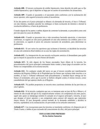 Artículo 608.- El tercero excluyente de crédito hipotecario, tiene derecho de pedir que se fije
cédula hipotecaria y que el depósito se haga por su cuenta sin acumularse las actuaciones.

Artículo 609.- Cuando el ejecutante o el ejecutado estén conformes con la reclamación del
tercer opositor, sólo seguirá la tercería contra el inconforme.

Si las dos partes en el juicio principal se allanan a la demanda de tercería, el Juez o Tribunal,
sin más trámites, mandará cancelar los embargos si fuere excluyente de dominio o dictará la
resolución definitiva, si fuere de preferencia.

Cuando alguna de las partes o ambas dejaren de contestar la demanda, se procederá como está
previsto para los casos de rebeldía.

Artículo 610.- Cuando se presenten tres o más acreedores haciendo oposición, si estuvieren
conformes, se seguirá un solo juicio graduando en una sola sentencia sus créditos; pero si no
lo estuvieren, se seguirá el juicio de concurso necesario de acreedores, para determinar su
preferencia.

Artículo 611.- Si son varios los opositores que reclaman el dominio, se decidirán las tercerías
en una sola sentencia observándose en su caso las reglas de acumulación.

Artículo 612.- La interposición de una tercería excluyente autoriza al demandante para pedir
que se mejore la ejecución en otros bienes del deudor.

Artículo 613.- Si sólo alguno de los bienes ejecutados fuere objeto de la tercería, los
procedimientos del juicio principal continuarán hasta vender y hacer pago al acreedor con los
bienes no comprendidos en la misma tercería.

Artículo 614.- En cualquier estado del juicio en que el tercero acredite por manifestación
auténtica del Registro Público de la Propiedad que los bienes que reclama están inscritos a su
nombre, el Juez o Tribunal sobreseerá todo procedimiento y mandará hacer entrega de los
bienes al reclamante, salvo que la acción se hubiere dirigido contra el mismo tercero, como
causahabiente del que aparece dueño en el Registro.

Artículo 615.- No podrán proponerse en tercería otras cuestiones distintas de las previstas en
este Capítulo.

Artículo 616.- Si la tercería, cualquiera que sea, se interpone ante un juez de Paz o Menor y el
interés de ella excede del que la ley respectivamente somete a la competencia de estos jueces,
aquél ante quien se interponga remitirá lo actuado en el negocio principal y tercería, al juez
que designe el tercer opositor y sea competente para conocer del negocio que represente
mayor interés. El juez designado correrá traslado de la demanda entablada y decidirá la
tercería, sujetándose en la sustanciación a lo prevenido en los artículos anteriores.

Artículo 617.- Las recusaciones para las tercerías se tramitarán conforme a lo dispuesto por el
Título Cuarto, e inhibe al juez recusado del conocimiento de ella y del juicio principal.

                                  TITULO DECIMO PRIMERO
                                     De los Juicios Sumarios



                                                                                             107
 