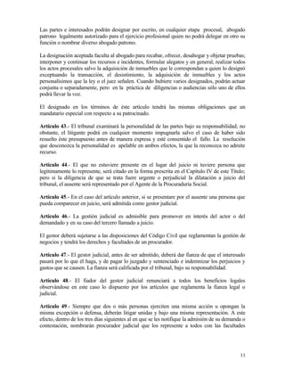 Las partes e interesados podrán designar por escrito, en cualquier etapa procesal, abogado
patrono legalmente autorizado para el ejercicio profesional quien no podrá delegar en otro su
función o nombrar diverso abogado patrono.

La designación aceptada faculta al abogado para recabar, ofrecer, desahogar y objetar pruebas;
interponer y continuar los recursos e incidentes, formular alegatos y en general, realizar todos
los actos procesales salvo la adquisición de inmuebles que le correspondan a quien lo designó
exceptuando la transacción, el desistimiento, la adquisición de inmuebles y los actos
personalísimos que la ley o el juez señalen. Cuando hubiere varios designados, podrán actuar
conjunta o separadamente, pero en la práctica de diligencias o audiencias sólo uno de ellos
podrá llevar la voz.

El designado en los términos de éste artículo tendrá las mismas obligaciones que un
mandatario especial con respecto a su patrocinado.

Artículo 43.- El tribunal examinará la personalidad de las partes bajo su responsabilidad; no
obstante, el litigante podrá en cualquier momento impugnarla salvo el caso de haber sido
resuelto éste presupuesto antes de manera expresa y esté consentido el fallo. La resolución
que desconozca la personalidad es apelable en ambos efectos, la que la reconozca no admite
recurso.

Artículo 44.- El que no estuviere presente en el lugar del juicio ni tuviere persona que
legítimamente lo represente, será citado en la forma prescrita en el Capítulo IV de este Título;
pero si la diligencia de que se trata fuere urgente o perjudicial la dilatación a juicio del
tribunal, el ausente será representado por el Agente de la Procuraduría Social.

Artículo 45.- En el caso del artículo anterior, si se presentare por el ausente una persona que
pueda comparecer en juicio, será admitida como gestor judicial.

Artículo 46.- La gestión judicial es admisible para promover en interés del actor o del
demandado y en su caso del tercero llamado a juicio.

El gestor deberá sujetarse a las disposiciones del Código Civil que reglamentan la gestión de
negocios y tendrá los derechos y facultades de un procurador.

Artículo 47.- El gestor judicial, antes de ser admitido, deberá dar fianza de que el interesado
pasará por lo que él haga, y de pagar lo juzgado y sentenciado e indemnizar los perjuicios y
gastos que se causen. La fianza será calificada por el tribunal, bajo su responsabilidad.

Artículo 48.- El fiador del gestor judicial renunciará a todos los beneficios legales
observándose en este caso lo dispuesto por los artículos que reglamenta la fianza legal o
judicial.

Artículo 49.- Siempre que dos o más personas ejerciten una misma acción u opongan la
misma excepción o defensa, deberán litigar unidas y bajo una misma representación. A este
efecto, dentro de los tres días siguientes al en que se les notifique la admisión de su demanda o
contestación, nombrarán procurador judicial que los represente a todos con las facultades




                                                                                              11
 