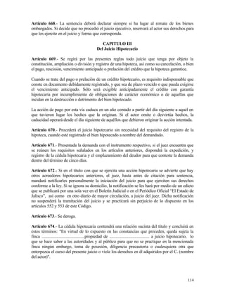 Artículo 668.- La sentencia deberá declarar siempre si ha lugar al remate de los bienes
embargados. Si decide que no procedió el juicio ejecutivo, reservará al actor sus derechos para
que los ejercite en el juicio y forma que corresponda.

                                                    CAPITULO III
                                                 Del Juicio Hipotecario

Artículo 669.- Se regirá por las presentes reglas todo juicio que tenga por objeto la
constitución, ampliación o división y registro de una hipoteca, así como su cancelación, o bien
el pago, rescisión, vencimiento anticipado o prelación del crédito que la hipoteca garantice.

Cuando se trate del pago o prelación de un crédito hipotecario, es requisito indispensable que
conste en documento debidamente registrado, y que sea de plazo vencido o que pueda exigirse
el vencimiento anticipado. Sólo será exigible anticipadamente el crédito con garantía
hipotecaria por incumplimiento de obligaciones de carácter económico o de aquellas que
incidan en la destrucción o detrimento del bien hipotecado.

La acción de pago por esta vía caduca en un año contado a partir del día siguiente a aquél en
que tuvieron lugar los hechos que la originan. Si el actor omite o desvirtúa hechos, la
caducidad operará desde el día siguiente de aquéllos que debieron originar la acción intentada.

Artículo 670.- Procederá el juicio hipotecario sin necesidad del requisito del registro de la
hipoteca, cuando esté registrado el bien hipotecado a nombre del demandado.

Artículo 671.- Presentada la demanda con el instrumento respectivo, si el juez encuentra que
se reúnen los requisitos señalados en los artículos anteriores, dispondrá la expedición, y
registro de la cédula hipotecaria y el emplazamiento del deudor para que conteste la demanda
dentro del término de cinco días.

Artículo 672.- Si en el título con que se ejercita una acción hipotecaria se advierte que hay
otros acreedores hipotecarios anteriores, el juez, hasta antes de citación para sentencia,
mandará notificarles personalmente la iniciación del juicio para que ejerciten sus derechos
conforme a la ley. Si se ignora su domicilio, la notificación se les hará por medio de un edicto
que se publicará por una sola vez en el Boletín Judicial o en el Periódico Oficial “El Estado de
Jalisco”, así como en otro diario de mayor circulación, a juicio del juez. Dicha notificación
no suspenderá la tramitación del juicio y se practicará sin perjuicio de lo dispuesto en los
artículos 552 y 553 de este Código.

Artículo 673.- Se deroga.

Artículo 674.- La cédula hipotecaria contendrá una relación sucinta del título y concluirá en
estos términos: "En virtud de lo expuesto en las constancias que preceden, queda sujeta la
finca .........................................propiedad de ...................................... a juicio hipotecario, lo
que se hace saber a las autoridades y al público para que no se practique en la mencionada
finca ningún embargo, toma de posesión, diligencia precautoria o cualesquiera otra que
entorpezca el curso del presente juicio o viole los derechos en él adquiridos por el C. (nombre
del actor)".




                                                                                                                      114
 