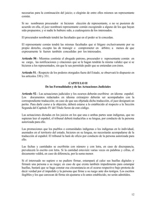 necesarias para la continuación del juicio; o elegirán de entre ellos mismos un representante
común.

Si no nombraren procurador ni hicieren elección de representante, o no se pusieren de
acuerdo en ella, el juez nombrará representante común escogiendo a alguno de los que hayan
sido propuestos; y si nadie lo hubiere sido, a cualesquiera de los interesados.

El procurador nombrado tendrá las facultades que en el poder se le concedan.

El representante común tendrá las mismas facultades que si litigare exclusivamente por su
propio derecho, excepto las de transigir o comprometer en árbitro; a menos de que
expresamente le fueren también concedidas por los interesados.

Artículo 50.- Mientras continúe el abogado patrono, procurador o representante común en
su cargo, las notificaciones y citaciones que se le hagan tendrán la misma validez que si se
hicieren a los representados, sin que le sea permitido pedir que se entiendan con éstos.

Artículo 51.- Respecto de los poderes otorgados fuera del Estado, se observará lo dispuesto en
los artículos 330 y 331.

                                     CAPITULO II
                    De las Formalidades y de las Actuaciones Judiciales

Artículo 52.- Las actuaciones judiciales y los ocursos deberán escribirse en idioma español.
Los documentos redactados en idioma extranjero deberán ser acompañados con la
correspondiente traducción; en caso de que sea objetada dicha traducción, el juez designará un
perito. Para darle curso a la objeción, deberá estarse a lo establecido al respecto a la Sección
Segunda del Capítulo IV del Título Sexto de este código.

Las actuaciones dictadas en los juicios en los que una o ambas partes sean indígenas, que no
supieran leer el español, el tribunal deberá traducirlas a su lengua, por conducto de la persona
autorizada para ello.

Las promociones que los pueblos o comunidades indígenas o los indígenas en lo individual,
asentados en el territorio del estado, hicieren en su lengua, no necesitarán acompañarse de la
traducción al español. El tribunal la hará de oficio por conducto de la persona autorizada para
ello.

Las fechas y cantidades se escribirán con número y con letra, en caso de discrepancia,
prevalecerá lo escrito con letra. Si la cantidad estuviere varias veces en palabras y cifras, el
documento valdrá, en caso de diferencia, por la suma menor.

Si el interesado no supiere o no pudiere firmar, estampará al calce sus huellas digitales y
firmará una persona a su ruego; en caso de que exista también impedimento para estampar
huellas, bastará que se haga constar esa circunstancia en el ocurso respectivo bajo protesta de
decir verdad por el impedido y la persona que firme a su ruego ante dos testigos. Los escritos
ilegibles y los que carezcan de firma sin ajustarse a lo antes establecido, no serán admitidos.




                                                                                             12
 