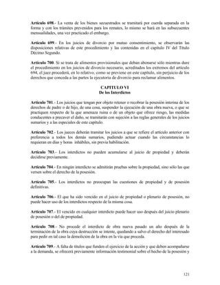 Artículo 698.- La venta de los bienes secuestrados se tramitará por cuerda separada en la
forma y con los trámites prevenidos para los remates, lo mismo se hará en las subsecuentes
mensualidades, una vez practicado el embargo.

Artículo 699.- En los juicios de divorcio por mutuo consentimiento, se observarán las
disposiciones relativas de este procedimiento y las contenidas en el capítulo IV del Título
Décimo Segundo.

Artículo 700. Si se trata de alimentos provisionales que deban abonarse sólo mientras dure
el procedimiento en los juicios de divorcio necesario, acreditados los extremos del artículo
694, el juez procederá, en lo relativo, como se previene en este capítulo, sin perjuicio de los
derechos que conceda a las partes la ejecutoria de divorcio para reclamar alimentos.

                                          CAPITULO VI
                                         De los Interdictos

Artículo 701.- Los juicios que tengan por objeto retener o recobrar la posesión interina de los
derechos de padre o de hijo, de una cosa, suspender la ejecución de una obra nueva, o que se
practiquen respecto de la que amenaza ruina o de un objeto que ofrece riesgo, las medidas
conducentes a precaver el daño, se tramitarán con sujeción a las reglas generales de los juicios
sumarios y a las especiales de este capítulo.

Artículo 702.- Los jueces deberán tramitar los juicios a que se refiere el artículo anterior con
preferencia a todos los demás sumarios, pudiendo actuar cuando las circunstancias lo
requieran en días y horas inhábiles, sin previa habilitación.

Artículo 703.- Los interdictos no pueden acumularse al juicio de propiedad y deberán
decidirse previamente.

Artículo 704.- En ningún interdicto se admitirán pruebas sobre la propiedad, sino sólo las que
versen sobre el derecho de la posesión.

Artículo 705.- Los interdictos no preocupan las cuestiones de propiedad y de posesión
definitivas.

Artículo 706.- El que ha sido vencido en el juicio de propiedad o plenario de posesión, no
puede hacer uso de los interdictos respecto de la misma cosa.

Artículo 707.- El vencido en cualquier interdicto puede hacer uso después del juicio plenario
de posesión o del de propiedad.

Artículo 708.- No procede el interdicto de obra nueva pasado un año después de la
terminación de la obra cuya destrucción se intente, quedando a salvo el derecho del interesado
para pedir en tal caso la demolición de la obra en la vía que proceda.

Artículo 709.- A falta de títulos que funden el ejercicio de la acción y que deben acompañarse
a la demanda, se ofrecerá previamente información testimonial sobre el hecho de la posesión y




                                                                                            121
 