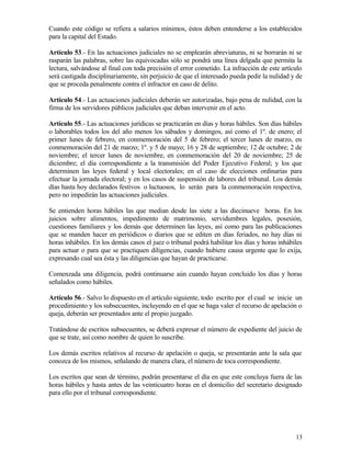 Cuando este código se refiera a salarios mínimos, éstos deben entenderse a los establecidos
para la capital del Estado.

Artículo 53.- En las actuaciones judiciales no se emplearán abreviaturas, ni se borrarán ni se
rasparán las palabras, sobre las equivocadas sólo se pondrá una línea delgada que permita la
lectura, salvándose al final con toda precisión el error cometido. La infracción de este artículo
será castigada disciplinariamente, sin perjuicio de que el interesado pueda pedir la nulidad y de
que se proceda penalmente contra el infractor en caso de delito.

Artículo 54.- Las actuaciones judiciales deberán ser autorizadas, bajo pena de nulidad, con la
firma de los servidores públicos judiciales que deban intervenir en el acto.

Artículo 55.- Las actuaciones jurídicas se practicarán en días y horas hábiles. Son días hábiles
o laborables todos los del año menos los sábados y domingos, así como el 1º. de enero; el
primer lunes de febrero, en conmemoración del 5 de febrero; el tercer lunes de marzo, en
conmemoración del 21 de marzo; 1º. y 5 de mayo; 16 y 28 de septiembre; 12 de octubre; 2 de
noviembre; el tercer lunes de noviembre, en conmemoración del 20 de noviembre; 25 de
diciembre; el día correspondiente a la transmisión del Poder Ejecutivo Federal; y los que
determinen las leyes federal y local electorales; en el caso de elecciones ordinarias para
efectuar la jornada electoral; y en los casos de suspensión de labores del tribunal. Los demás
días hasta hoy declarados festivos o luctuosos, lo serán para la conmemoración respectiva,
pero no impedirán las actuaciones judiciales.

Se entienden horas hábiles las que median desde las siete a las diecinueve horas. En los
juicios sobre alimentos, impedimento de matrimonio, servidumbres legales, posesión,
cuestiones familiares y los demás que determinen las leyes, así como para las publicaciones
que se manden hacer en periódicos o diarios que se editen en días feriados, no hay días ni
horas inhábiles. En los demás casos el juez o tribunal podrá habilitar los días y horas inhábiles
para actuar o para que se practiquen diligencias, cuando hubiere causa urgente que lo exija,
expresando cual sea ésta y las diligencias que hayan de practicarse.

Comenzada una diligencia, podrá continuarse aún cuando hayan concluido los días y horas
señalados como hábiles.

Artículo 56.- Salvo lo dispuesto en el artículo siguiente, todo escrito por el cual se inicie un
procedimiento y los subsecuentes, incluyendo en el que se haga valer el recurso de apelación o
queja, deberán ser presentados ante el propio juzgado.

Tratándose de escritos subsecuentes, se deberá expresar el número de expediente del juicio de
que se trate, así como nombre de quien lo suscribe.

Los demás escritos relativos al recurso de apelación o queja, se presentarán ante la sala que
conozca de los mismos, señalando de manera clara, el número de toca correspondiente.

Los escritos que sean de término, podrán presentarse el día en que este concluya fuera de las
horas hábiles y hasta antes de las veinticuatro horas en el domicilio del secretario designado
para ello por el tribunal correspondiente.




                                                                                              13
 