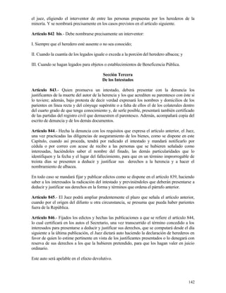 el juez, eligiendo el interventor de entre las personas propuestas por los herederos de la
minoría. Y se nombrará precisamente en los casos previstos en el artículo siguiente.

Artículo 842 bis.- Debe nombrarse precisamente un interventor:

I. Siempre que el heredero esté ausente o no sea conocido;

II. Cuando la cuantía de los legados iguale o exceda a la porción del heredero albacea; y

III. Cuando se hagan legados para objetos o establecimientos de Beneficencia Pública.

                                          Sección Tercera
                                          De los Intestados

Artículo 843.- Quien promueva un intestado, deberá presentar con la denuncia los
justificantes de la muerte del autor de la herencia y los que acrediten su parentesco con éste si
lo tuviere; además, bajo protesta de decir verdad expresará los nombres y domicilios de los
parientes en línea recta y del cónyuge supérstite o a falta de ellos el de los colaterales dentro
del cuarto grado de que tenga conocimiento y, de serle posible, presentará también certificado
de las partidas del registro civil que demuestren el parentesco. Además, acompañará copia del
escrito de denuncia y de los demás documentos.

Artículo 844.- Hecha la denuncia con los requisitos que expresa el artículo anterior, el Juez,
una vez practicadas las diligencias de aseguramiento de los bienes, como se dispone en este
Capítulo, cuando así proceda, tendrá por radicado el intestado y mandará notificarlo por
cédula o por correo con acuse de recibo a las personas que se hubieren señalado como
interesadas, haciéndoles saber el nombre del finado, las demás particularidades que lo
identifiquen y la fecha y el lugar del fallecimiento, para que en un término improrrogable de
treinta días se presenten a deducir y justificar sus derechos a la herencia y a hacer el
nombramiento de albacea.

En todo caso se mandará fijar y publicar edictos como se dispone en el artículo 839, haciendo
saber a los interesados la radicación del intestado y previniéndoles que deberán presentarse a
deducir y justificar sus derechos en la forma y términos que ordena el párrafo anterior.

Artículo 845.- El Juez podrá ampliar prudentemente el plazo que señala el artículo anterior,
cuando por el origen del difunto u otra circunstancia, se presuma que pueda haber parientes
fuera de la República.

Artículo 846.- Fijados los edictos y hechas las publicaciones a que se refiere el artículo 844,
lo cual certificará en los autos el Secretario, una vez transcurrido el término concedido a los
interesados para presentarse a deducir y justificar sus derechos, que se computará desde el día
siguiente a la última publicación, el Juez dictará auto haciendo la declaración de herederos en
favor de quien lo estime pertinente en vista de los justificantes presentados o lo denegará con
reserva de sus derechos a los que la hubieren pretendido, para que los hagan valer en juicio
ordinario.

Este auto será apelable en el efecto devolutivo.




                                                                                             142
 