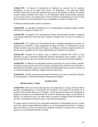 Artículo 847.- Al hacerse la declaración de herederos de acuerdo con los artículos
precedentes, el Juez en el mismo auto citará a los declarados, a una junta que deberá
verificarse dentro de los ocho días siguientes, para que en ella designen al albacea. Se omitirá
la junta cuando el heredero fuere único o si los interesados, desde su presentación emitieron
ya su voto por escrito o en comparecencia. El Juez aprobará el nombramiento en favor del que
obtuviere mayoría o hará la designación que corresponda con arreglo al Código Civil.

El albacea nombrado tendrá carácter de definitivo.

Artículo 848.- Los herederos inconformes con el nombramiento de albacea podrán nombrar
interventor con arreglo al Código Civil.

Artículo 849.- Si ninguno de los pretendientes hubiere sido declarado heredero, continuará
como albacea judicial el interventor que se hubiere nombrado antes o el que en su defecto se
nombre.

Artículo 850.- Si el Agente de la Procuraduría Social o cualquier pretendiente se opone a la
declaración de herederos o alega incapacidad de alguno de ellos, se substanciará en juicio
ordinario el pleito a que la oposición dé lugar, con el albacea o heredero, respectivamente, sin
que por ello se suspenda otra cosa que la adjudicación de los bienes en la partición.

Artículo 851.- Después de los plazos a que se refieren los artículos 844 y 845, no serán
admitidos los que se presenten deduciendo derechos hereditarios; pero tendrán a salvo su
derecho para hacerlo valer en los términos de ley contra los que fueren declarados herederos.

Artículo 852.- Al albacea se le entregarán los bienes sucesorios, así como los libros y papeles,
sin perjuicio de que muerto uno de los cónyuges continuará el que sobreviva en la posesión y
administración del fondo social, con intervención del representante de la sucesión, mientras no
se verifique la partición, debiendo rendirle cuentas al interventor.

Artículo 853.- Si nadie se presenta reclamando la herencia o si no fuere reconocido el derecho
de los presentados, se declarará heredera a la Beneficencia Pública.

                                          Sección Cuarta
         Del Inventario y Avalúo

Artículo 854.- Dentro de los diez días siguientes a la aceptación de su cargo, el albacea deberá
proceder simultáneamente a la formación del inventario y del avalúo de los bienes de la
sucesión. Para el efecto, dará aviso al Juzgado, a fin de que éste prevenga a los interesados se
pongan de acuerdo con el nombramiento de un perito valuador que asesore en sus labores al
albacea y los aperciba de que si no hacen saber su acuerdo al Juzgado dentro del término de
seis días o el propuesto no acepta el cargo, el Juez hará la designación.

Si cuando menos la mayoría de los interesados manifiesta su conformidad con que el avalúo
sea hecho bajo la responsabilidad del albacea, no se hará designación de perito y el albacea
fijará a los bienes el valor que estima justo, pudiendo consultar con peritos de su confianza,
quienes en su caso firmarán también el avalúo.




                                                                                            143
 