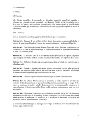 IV. Semovientes;

V. Frutos;

VI. Muebles;

VII. Bienes inmuebles, determinando su ubicación, extensión superficial, medidas y
colindancias, antecedentes de propiedad y del Registro Público de la Propiedad o en su
defecto en el Catastro correspondiente, puntualizando todas las características identificatorias
existentes de modo que no puedan ser confundidos con otros, agregando un plano o croquis de
los mismos;

VIII. Créditos; y

IX. Los documentos, escrituras y papeles de importancia que se encuentren.

Artículo 861.- Respecto de los créditos, título y demás documentos, se expresará la fecha, el
nombre de la persona obligada, el Notario ante quien se otorgaron y la clase de obligación.

Artículo 862.- En el mismo inventario deberán figurar los bienes litigiosos, expresándose esa
circunstancia, la clase de juicio que se siga, el Juez que conozca de él, la persona contra quien
se litiga y la causa del pleito.

Artículo 863.- Si el difunto tenía en su poder bienes ajenos prestados o en depósito, en prenda
o por cualquier otro título, también se harán constar en el inventario con expresión de la causa.

Artículo 864.- Si hubiere legados de cosa determinada, ésta se listará con expresión de su
calidad especial.

Artículo 865.- Cuando el albacea o los peritos juzguen conveniente razonar sobre alguno de
los valores que hubieren fijado, lo harán por medio de notas al pie del inventario, refiriéndose
al número que en él tengan los objetos de cuyo valor se trate.

Artículo 866.- Todos los objetos deberán estimarse según su estado y valor actuales.

Artículo 867.- El albacea deberá concluir el inventario y avalúo dentro de noventa días
contados desde el siguiente día al que se le notifique el discernimiento de su cargo. Si los
bienes se encuentran ubicados a grandes distancias o si por la naturaleza de los negocios no se
creyere bastante el término concedido, el Juez podrá ampliarlo prudentemente hasta por otros
sesenta días.

Artículo 868.- Si pasados los términos que señalan los artículos 854 y 867, el albacea no
promueve o no concluye el inventario y avalúo, cualesquiera de los herederos o legatarios
podrá promover la formación del inventario, o si promovida la formación de ellos no los
presenta el albacea, podrán formular los mismos.

El inventario se formará según lo disponga este Código. Si el albacea no lo presenta dentro del
término legal, será removido.




                                                                                             145
 