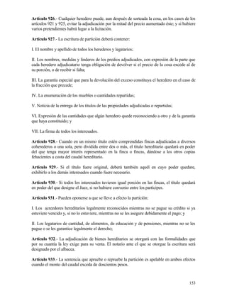 Artículo 926.- Cualquier heredero puede, aun después de sorteada la cosa, en los casos de los
artículos 921 y 925, evitar la adjudicación por la mitad del precio aumentado éste; y si hubiere
varios pretendientes habrá lugar a la licitación.

Artículo 927.- La escritura de partición deberá contener:

I. El nombre y apellido de todos los herederos y legatarios;

II. Los nombres, medidas y linderos de los predios adjudicados, con expresión de la parte que
cada heredero adjudicatario tenga obligación de devolver si el precio de la cosa excede al de
su porción, o de recibir si falta;

III. La garantía especial que para la devolución del exceso constituya el heredero en el caso de
la fracción que precede;

IV. La enumeración de los muebles o cantidades repartidas;

V. Noticia de la entrega de los títulos de las propiedades adjudicadas o repartidas;

VI. Expresión de las cantidades que algún heredero quede reconociendo a otro y de la garantía
que haya constituido; y

VII. La firma de todos los interesados.

Artículo 928.- Cuando en un mismo título estén comprendidas fincas adjudicadas a diversos
coherederos o una sola, pero dividida entre dos o más, el título hereditario quedará en poder
del que tenga mayor interés representado en la finca o fincas, dándose a los otros copias
fehacientes a costa del caudal hereditario.

Artículo 929.- Si el título fuere original, deberá también aquél en cuyo poder quedare,
exhibirlo a los demás interesados cuando fuere necesario.

Artículo 930.- Si todos los interesados tuvieren igual porción en las fincas, el título quedará
en poder del que designe el Juez, si no hubiere convenio entre los partícipes.

Artículo 931.- Pueden oponerse a que se lleve a efecto la partición:

I. Los acreedores hereditarios legalmente reconocidos mientras no se pague su crédito si ya
estuviere vencido y, si no lo estuviere, mientras no se les asegure debidamente el pago; y

II. Los legatarios de cantidad, de alimentos, de educación y de pensiones, mientras no se les
pague o se les garantice legalmente el derecho;

Artículo 932.- La adjudicación de bienes hereditarios se otorgará con las formalidades que
por su cuantía la ley exige para su venta. El notario ante el que se otorgue la escritura será
designado por el albacea.

Artículo 933.- La sentencia que apruebe o repruebe la partición es apelable en ambos efectos
cuando el monto del caudal exceda de doscientos pesos.



                                                                                            153
 