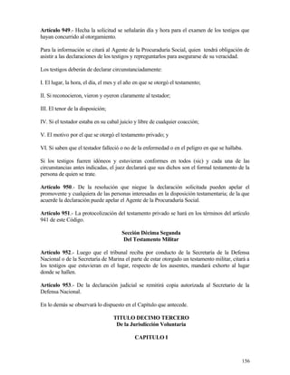 Artículo 949.- Hecha la solicitud se señalarán día y hora para el examen de los testigos que
hayan concurrido al otorgamiento.

Para la información se citará al Agente de la Procuraduría Social, quien tendrá obligación de
asistir a las declaraciones de los testigos y repreguntarlos para asegurarse de su veracidad.

Los testigos deberán de declarar circunstanciadamente:

I. El lugar, la hora, el día, el mes y el año en que se otorgó el testamento;

II. Si reconocieron, vieron y oyeron claramente al testador;

III. El tenor de la disposición;

IV. Si el testador estaba en su cabal juicio y libre de cualquier coacción;

V. El motivo por el que se otorgó el testamento privado; y

VI. Si saben que el testador falleció o no de la enfermedad o en el peligro en que se hallaba.

Si los testigos fueren idóneos y estuvieran conformes en todos (sic) y cada una de las
circunstancias antes indicadas, el juez declarará que sus dichos son el formal testamento de la
persona de quien se trate.

Artículo 950.- De la resolución que niegue la declaración solicitada pueden apelar el
promovente y cualquiera de las personas interesadas en la disposición testamentaria; de la que
acuerde la declaración puede apelar el Agente de la Procuraduría Social.

Artículo 951.- La protocolización del testamento privado se hará en los términos del artículo
941 de este Código.

                                       Sección Décima Segunda
                                        Del Testamento Militar

Artículo 952.- Luego que el tribunal reciba por conducto de la Secretaría de la Defensa
Nacional o de la Secretaría de Marina el parte de estar otorgado un testamento militar, citará a
los testigos que estuvieran en el lugar, respecto de los ausentes, mandará exhorto al lugar
donde se hallen.

Artículo 953.- De la declaración judicial se remitirá copia autorizada al Secretario de la
Defensa Nacional.

En lo demás se observará lo dispuesto en el Capítulo que antecede.

                                   TITULO DECIMO TERCERO
                                    De la Jurisdicción Voluntaria

                                             CAPITULO I



                                                                                             156
 