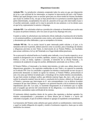 Disposiciones Generales

Artículo 954.- La jurisdicción voluntaria comprende todos los actos en que, por disposición
de la ley o por solicitud de los interesados, se requiere la intervención del juez o del Notario
Público que aquél designe como su auxiliar quien para ese efecto tendrá las mismas facultades
que al juez le confiere la ley, sin que se haya promovido ni se promueva cuestión alguna entre
partes determinadas, exceptuándose los actos de posesión en los que sólo intervendrá el juez o
el auxiliar autorizado, cuando así lo exija la ejecución de una sentencia o en los demás casos
en que la ley expresamente lo autorice o disponga.

Artículo 955.- Las solicitudes relativas a jurisdicción voluntaria se formularán por escrito ante
los jueces de primera instancia, salvo los casos en que la ley disponga otra cosa.

Cuando se realice la solicitud por una institución oficial, dedicada a la protección de la familia
o a la asistencia pública, se presumirán como ciertos, salvo prueba en contrario, los dictámenes
y documentos por ellas elaborados y que se acompañen a la misma.

Artículo 955 bis.- En su escrito inicial la parte interesada podrá solicitar y el juez, si la
naturaleza del acto lo permite, deberá autorizar como su auxiliar, para el desahogo de trámites
y diligencias previstas en éste Título, la intervención de un Notario Público, con facultades
para actuar conforme a la Ley del Notariado en el lugar donde deban practicarse.

No se proveerá la solicitud hecha en el sentido antes indicado, si en el escrito respectivo, no se
contiene la designación con su nombre, apellidos, número y lugar de adscripción del Notario
Público, si éste, es titular, suplente o asociado, el domicilio de su oficina Notarial, y la
constancia de aceptación al cargo de auxiliar, debidamente autorizada con su firma y sello.

El Notario Público, el interesado y los demás intervinientes, en todo caso, deben observar las
disposiciones generales y las especiales establecidas en este Título y en especial la contenida
en el artículo 959. Una vez concluidos o agotados los trámites o transcurrido un mes sin que el
promovente demuestre su interés en agotar los mismos, el Notario Público, protocolizará el
acta o las actas que hubiere levantado para el desahogo de los citados trámites encomendados,
las que hará constar en pliegos sueltos, que deberán expresar lugar, día, mes y año, en que se
realizó la actuación notarial, hora de inicio y conclusión de la misma y deberá ser firmada por
el Notario y personas que intervengan en el acta correspondiente o en su defecto levantará
constancia de que éstos últimos, se negaron o no quisieron hacerlo o de la existencia de algún
impedimento para ello. Las actas, se insertarán íntegramente en el testimonio que se expida
para el juzgado que previno del conocimiento de las diligencias, o se relacionarán en dicho
testimonio, anexándose copia certificada de las mismas.

El testimonio deberá expedirse dentro de los quince días siguientes a declarar agotados los
trámites correspondientes y presentarse en forma directa por el Notario o a través del
solicitante al juzgado, el que al recibirlo ordenará se agregue al expediente correspondiente.

Los honorarios del Notario serán cubiertos por quien solicitó su nombramiento e intervención,
y aquél no tendrá obligación de expedir y remitir el testimonio respectivo, hasta que no estén
satisfechos los mismos.




                                                                                              157
 