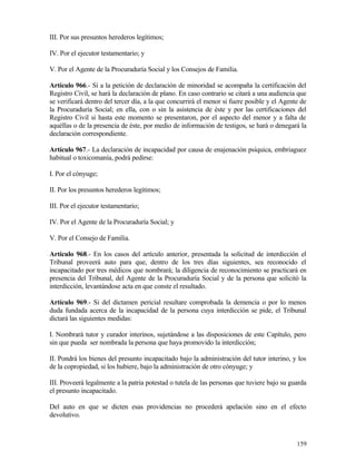 III. Por sus presuntos herederos legítimos;

IV. Por el ejecutor testamentario; y

V. Por el Agente de la Procuraduría Social y los Consejos de Familia.

Artículo 966.- Si a la petición de declaración de minoridad se acompaña la certificación del
Registro Civil, se hará la declaración de plano. En caso contrario se citará a una audiencia que
se verificará dentro del tercer día, a la que concurrirá el menor si fuere posible y el Agente de
la Procuraduría Social; en ella, con o sin la asistencia de éste y por las certificaciones del
Registro Civil si hasta este momento se presentaron, por el aspecto del menor y a falta de
aquéllas o de la presencia de éste, por medio de información de testigos, se hará o denegará la
declaración correspondiente.

Artículo 967.- La declaración de incapacidad por causa de enajenación psíquica, embriaguez
habitual o toxicomanía, podrá pedirse:

I. Por el cónyuge;

II. Por los presuntos herederos legítimos;

III. Por el ejecutor testamentario;

IV. Por el Agente de la Procuraduría Social; y

V. Por el Consejo de Familia.

Artículo 968.- En los casos del artículo anterior, presentada la solicitud de interdicción el
Tribunal proveerá auto para que, dentro de los tres días siguientes, sea reconocido el
incapacitado por tres médicos que nombrará; la diligencia de reconocimiento se practicará en
presencia del Tribunal, del Agente de la Procuraduría Social y de la persona que solicitó la
interdicción, levantándose acta en que conste el resultado.

Artículo 969.- Si del dictamen pericial resultare comprobada la demencia o por lo menos
duda fundada acerca de la incapacidad de la persona cuya interdicción se pide, el Tribunal
dictará las siguientes medidas:

I. Nombrará tutor y curador interinos, sujetándose a las disposiciones de este Capítulo, pero
sin que pueda ser nombrada la persona que haya promovido la interdicción;

II. Pondrá los bienes del presunto incapacitado bajo la administración del tutor interino, y los
de la copropiedad, si los hubiere, bajo la administración de otro cónyuge; y

III. Proveerá legalmente a la patria potestad o tutela de las personas que tuviere bajo su guarda
el presunto incapacitado.

Del auto en que se dicten esas providencias no procederá apelación sino en el efecto
devolutivo.



                                                                                             159
 
