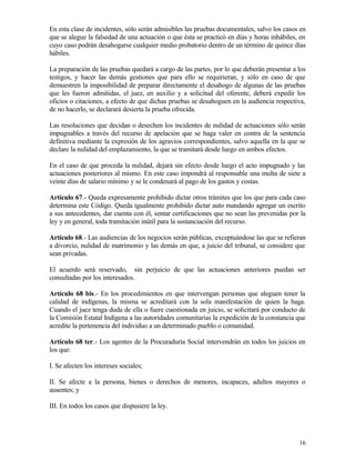 En esta clase de incidentes, sólo serán admisibles las pruebas documentales, salvo los casos en
que se alegue la falsedad de una actuación o que ésta se practicó en días y horas inhábiles, en
cuyo caso podrán desahogarse cualquier medio probatorio dentro de un término de quince días
hábiles.

La preparación de las pruebas quedará a cargo de las partes, por lo que deberán presentar a los
testigos, y hacer las demás gestiones que para ello se requirieran, y sólo en caso de que
demuestren la imposibilidad de preparar directamente el desahogo de algunas de las pruebas
que les fueron admitidas, el juez, en auxilio y a solicitud del oferente, deberá expedir los
oficios o citaciones, a efecto de que dichas pruebas se desahoguen en la audiencia respectiva,
de no hacerlo, se declarará desierta la prueba ofrecida.

Las resoluciones que decidan o desechen los incidentes de nulidad de actuaciones sólo serán
impugnables a través del recurso de apelación que se haga valer en contra de la sentencia
definitiva mediante la expresión de los agravios correspondientes, salvo aquella en la que se
declare la nulidad del emplazamiento, la que se tramitará desde luego en ambos efectos.

En el caso de que proceda la nulidad, dejará sin efecto desde luego el acto impugnado y las
actuaciones posteriores al mismo. En este caso impondrá al responsable una multa de siete a
veinte días de salario mínimo y se le condenará al pago de los gastos y costas.

Artículo 67.- Queda expresamente prohibido dictar otros trámites que los que para cada caso
determina este Código. Queda igualmente prohibido dictar auto mandando agregar un escrito
a sus antecedentes, dar cuenta con él, sentar certificaciones que no sean las prevenidas por la
ley y en general, toda tramitación inútil para la sustanciación del recurso.

Artículo 68.- Las audiencias de los negocios serán públicas, exceptuándose las que se refieran
a divorcio, nulidad de matrimonio y las demás en que, a juicio del tribunal, se considere que
sean privadas.

El acuerdo será reservado, sin perjuicio de que las actuaciones anteriores puedan ser
consultadas por los interesados.

Artículo 68 bis.- En los procedimientos en que intervengan personas que aleguen tener la
calidad de indígenas, la misma se acreditará con la sola manifestación de quien la haga.
Cuando el juez tenga duda de ella o fuere cuestionada en juicio, se solicitará por conducto de
la Comisión Estatal Indígena a las autoridades comunitarias la expedición de la constancia que
acredite la pertenencia del individuo a un determinado pueblo o comunidad.

Artículo 68 ter.- Los agentes de la Procuraduría Social intervendrán en todos los juicios en
los que:

I. Se afecten los intereses sociales;

II. Se afecte a la persona, bienes o derechos de menores, incapaces, adultos mayores o
ausentes; y

III. En todos los casos que dispusiere la ley.




                                                                                            16
 