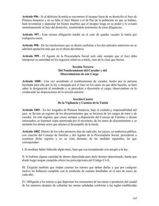 Artículo 996.- Si al deferirse la tutela se encontrare el incapaz fuera de su domicilio el Juez de
Primera Instancia y en su falta el Juez Menor o el de Paz de la población en que se hallare,
hará inventariar y depositar los bienes muebles que el incapaz tenga en su poder y lo avisará
inmediatamente al Juez del domicilio, remitiéndole testimonio de estas diligencias.

Artículo 997.- Esta misma obligación tendrá en el caso de quedar vacante la tutela por
cualquiera causa.

Artículo 998.- De las resoluciones que se dicten conforme a los dos artículos anteriores no se
admitirá apelación más que en el efecto devolutivo.

Artículo 999.- El Agente de la Procuraduría Social será oído siempre que el Juez deba
interponer su autoridad en los negocios relativos a tutela, sean de la clase que fueren.

                                        Sección Tercera
                               Del Nombramiento del Curador y del
                                Discernimiento de este Cargo

Artículo 1000.- Una vez acreditado el nombramiento de curador, hecho por la persona
facultada para ello por la ley u otorgado por el Juez en los casos en que deba hacerlo, se hará
saber la designación al nombrado y se procederá a discernirle el cargo, observándose en lo
conducente las disposiciones de la sección anterior.

                                          Sección Cuarta
                              De la Vigilancia y Cuentas de la Tutela

Artículo 1001.- En los Juzgados de Primera Instancia, bajo el cuidado y responsabilidad del
juez, se llevará un registro de los discernimientos que se hicieron de los cargos de tutor y de
curador. En este registro, que estará siempre a disposición del Consejo de Familias y demás
interesados, se insertará copia autorizada por el secretario, de los autos de discernimiento y se
anotarán los demás actos que afecten el desempeño de la tutela.

Artículo 1002. Dentro de los ocho primeros días de cada año, los jueces, en audiencia pública,
con citación del Consejo de familias y del Agente de la Procuraduría Social, procederán a
examinar dicho registro y en su vista dictarán, de las medidas siguientes, las que
correspondan:

I. Si resultare haber fallecido algún tutor, hará que sea reemplazado con arreglo a la ley;

II. Si hubiere alguna cantidad de dinero depositada para darle destino determinado, harán que
desde luego tengan cumplido efecto las prescripciones del Código Civil;

III. Exigirán también que rindan cuentas los tutores que deban darlas y que por cualquier
motivo no hubieren cumplido con la rendición de cuentas detalladas en el mes de enero de
cada año;

IV. Obligarán a los tutores a que depositen los remanentes de las rentas o productos del caudal
de los menores después de cubiertas las sumas señaladas conforme a las reglas establecidas



                                                                                              163
 