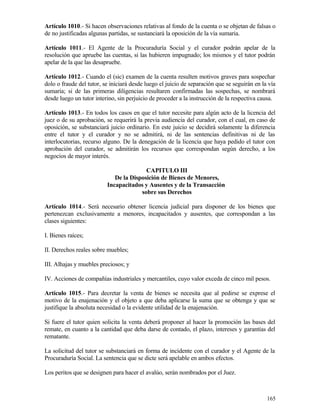 Artículo 1010.- Si hacen observaciones relativas al fondo de la cuenta o se objetan de falsas o
de no justificadas algunas partidas, se sustanciará la oposición de la vía sumaria.

Artículo 1011.- El Agente de la Procuraduría Social y el curador podrán apelar de la
resolución que apruebe las cuentas, si las hubieren impugnado; los mismos y el tutor podrán
apelar de la que las desapruebe.

Artículo 1012.- Cuando el (sic) examen de la cuenta resulten motivos graves para sospechar
dolo o fraude del tutor, se iniciará desde luego el juicio de separación que se seguirán en la vía
sumaria; si de las primeras diligencias resultaren confirmadas las sospechas, se nombrará
desde luego un tutor interino, sin perjuicio de proceder a la instrucción de la respectiva causa.

Artículo 1013.- En todos los casos en que el tutor necesite para algún acto de la licencia del
juez o de su aprobación, se requerirá la previa audiencia del curador, con el cual, en caso de
oposición, se substanciará juicio ordinario. En este juicio se decidirá solamente la diferencia
entre el tutor y el curador y no se admitirá, ni de las sentencias definitivas ni de las
interlocutorias, recurso alguno. De la denegación de la licencia que haya pedido el tutor con
aprobación del curador, se admitirán los recursos que correspondan según derecho, a los
negocios de mayor interés.

                                         CAPITULO III
                             De la Disposición de Bienes de Menores,
                          Incapacitados y Ausentes y de la Transacción
                                       sobre sus Derechos

Artículo 1014.- Será necesario obtener licencia judicial para disponer de los bienes que
pertenezcan exclusivamente a menores, incapacitados y ausentes, que correspondan a las
clases siguientes:

I. Bienes raíces;

II. Derechos reales sobre muebles;

III. Alhajas y muebles preciosos; y

IV. Acciones de compañías industriales y mercantiles, cuyo valor exceda de cinco mil pesos.

Artículo 1015.- Para decretar la venta de bienes se necesita que al pedirse se exprese el
motivo de la enajenación y el objeto a que deba aplicarse la suma que se obtenga y que se
justifique la absoluta necesidad o la evidente utilidad de la enajenación.

Si fuere el tutor quien solicita la venta deberá proponer al hacer la promoción las bases del
remate, en cuanto a la cantidad que deba darse de contado, el plazo, intereses y garantías del
rematante.

La solicitud del tutor se substanciará en forma de incidente con el curador y el Agente de la
Procuraduría Social. La sentencia que se dicte será apelable en ambos efectos.

Los peritos que se designen para hacer el avalúo, serán nombrados por el Juez.



                                                                                              165
 