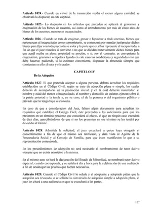 Artículo 1024.- Cuando en virtud de la transacción reciba el menor alguna cantidad, se
observará lo dispuesto en este capítulo.

Artículo 1025.- Lo dispuesto en los artículos que preceden se aplicará al gravamen y
enajenación de los bienes de ausentes, así como al arrendamiento por más de cinco años de
bienes de los ausentes, menores o incapacitados.

Artículo 1026.- Cuando se trata de enajenar, gravar o hipotecar a título oneroso, bienes que
pertenezcan al incapacitado como copropietario, se comenzará por mandar justipreciar dichos
bienes para fijar con toda precisión su valor y la parte que en ellos represente el incapacitado, a
fin de que el juez resuelva si conviene o no que se dividan materialmente dichos bienes para
que aquél reciba en plena propiedad su porción; o si, por el contrario, es conveniente la
enajenación, gravamen o hipoteca fijando en este caso las condiciones y seguridades con que
debe hacerse; pudiendo, si lo estimare conveniente, dispensar la almoneda siempre que
consientan en ello el tutor y el curador.

                                           CAPITULO IV
         De la Adopción

Artículo 1027. El que pretenda adoptar a alguna persona, deberá acreditar los requisitos
establecidos en el Código Civil, según se trate de adopción plena o simple, los cuales
deberán de acompañarse en la promoción inicial, y en la cual deberán manifestar: el
nombre y edad del menor o incapacitado, el nombre y domicilio de quienes ejerzan sobre él
la patria potestad o la tutela y, en su caso, el de la persona o del organismo público o
privado que lo tenga bajo su custodia.

En caso de que a consideración del Juez, faltare algún documento para acreditar los
requisitos que establece el Código Civil, éste prevendrá a los solicitantes para que los
presenten en un término prudente que concederá al efecto, el que en ningún caso excederá
de diez días, apercibiéndolos de que si no los presentan en ese término se les tendrá por
desistido al trámite.

Artículo 1028. Admitida la solicitud, el juez escuchará a quien haya otorgado el
consentimiento a fin de que el mismo sea ratificado, y dará vista al Agente de la
Procuraduría Social y al Consejo de Familia, para que éstos manifiesten lo que a su
representación corresponda.

En los procedimientos de adopción no será necesario el nombramiento de tutor dativo
siempre que no exista oposición a la misma.

En el mismo auto se hará la declaración del Estado de Minoridad, se nombrará tutor dativo
especial, cuando corresponda, y se señalará día y hora para la celebración de una audiencia
a fin de desahogar las pruebas que fueren necesarias.

Artículo 1029. Cuando el Código Civil lo señale y el adoptante y adoptado pidan que la
adopción sea revocada, o se solicite la conversión de adopción simple a adopción plena, el
juez los citará a una audiencia en que se escuchará a las partes.




                                                                                               167
 