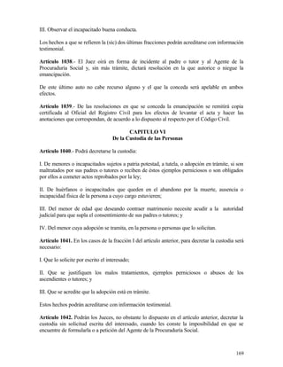 III. Observar el incapacitado buena conducta.

Los hechos a que se refieren la (sic) dos últimas fracciones podrán acreditarse con información
testimonial.

Artículo 1038.- El Juez oirá en forma de incidente al padre o tutor y al Agente de la
Procuraduría Social y, sin más trámite, dictará resolución en la que autorice o niegue la
emancipación.

De este último auto no cabe recurso alguno y el que la conceda será apelable en ambos
efectos.

Artículo 1039.- De las resoluciones en que se conceda la emancipación se remitirá copia
certificada al Oficial del Registro Civil para los efectos de levantar el acta y hacer las
anotaciones que correspondan, de acuerdo a lo dispuesto al respecto por el Código Civil.

                                           CAPITULO VI
                                    De la Custodia de las Personas

Artículo 1040.- Podrá decretarse la custodia:

I. De menores o incapacitados sujetos a patria potestad, a tutela, o adopción en trámite, si son
maltratados por sus padres o tutores o reciben de éstos ejemplos perniciosos o son obligados
por ellos a cometer actos reprobados por la ley;

II. De huérfanos o incapacitados que queden en el abandono por la muerte, ausencia o
incapacidad física de la persona a cuyo cargo estuvieren;

III. Del menor de edad que deseando contraer matrimonio necesite acudir a la autoridad
judicial para que supla el consentimiento de sus padres o tutores; y

IV. Del menor cuya adopción se tramita, en la persona o personas que lo solicitan.

Artículo 1041. En los casos de la fracción I del artículo anterior, para decretar la custodia será
necesario:

I. Que lo solicite por escrito el interesado;

II. Que se justifiquen los malos tratamientos, ejemplos perniciosos o abusos de los
ascendientes o tutores; y

III. Que se acredite que la adopción está en trámite.

Estos hechos podrán acreditarse con información testimonial.

Artículo 1042. Podrán los Jueces, no obstante lo dispuesto en el artículo anterior, decretar la
custodia sin solicitud escrita del interesado, cuando les conste la imposibilidad en que se
encuentre de formularla o a petición del Agente de la Procuraduría Social.



                                                                                              169
 