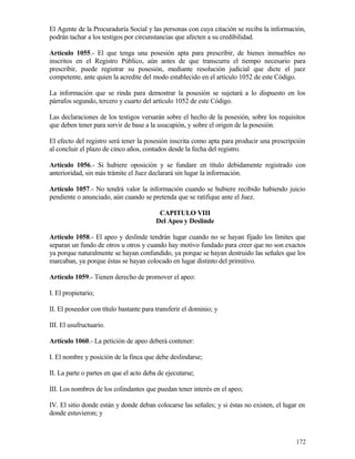 El Agente de la Procuraduría Social y las personas con cuya citación se reciba la información,
podrán tachar a los testigos por circunstancias que afecten a su credibilidad.

Artículo 1055.- El que tenga una posesión apta para prescribir, de bienes inmuebles no
inscritos en el Registro Público, aún antes de que transcurra el tiempo necesario para
prescribir, puede registrar su posesión, mediante resolución judicial que dicte el juez
competente, ante quien la acredite del modo establecido en el artículo 1052 de este Código.

La información que se rinda para demostrar la posesión se sujetará a lo dispuesto en los
párrafos segundo, tercero y cuarto del artículo 1052 de este Código.

Las declaraciones de los testigos versarán sobre el hecho de la posesión, sobre los requisitos
que deben tener para servir de base a la usucapión, y sobre el origen de la posesión.

El efecto del registro será tener la posesión inscrita como apta para producir una prescripción
al concluir el plazo de cinco años, contados desde la fecha del registro.

Artículo 1056.- Si hubiere oposición y se fundare en título debidamente registrado con
anterioridad, sin más trámite el Juez declarará sin lugar la información.

Artículo 1057.- No tendrá valor la información cuando se hubiere recibido habiendo juicio
pendiente o anunciado, aún cuando se pretenda que se ratifique ante el Juez.

                                          CAPITULO VIII
                                         Del Apeo y Deslinde

Artículo 1058.- El apeo y deslinde tendrán lugar cuando no se hayan fijado los límites que
separan un fundo de otros u otros y cuando hay motivo fundado para creer que no son exactos
ya porque naturalmente se hayan confundido, ya porque se hayan destruido las señales que los
marcaban, ya porque éstas se hayan colocado en lugar distinto del primitivo.

Artículo 1059.- Tienen derecho de promover el apeo:

I. El propietario;

II. El poseedor con título bastante para transferir el dominio; y

III. El usufructuario.

Artículo 1060.- La petición de apeo deberá contener:

I. El nombre y posición de la finca que debe deslindarse;

II. La parte o partes en que el acto deba de ejecutarse;

III. Los nombres de los colindantes que puedan tener interés en el apeo;

IV. El sitio donde están y donde deban colocarse las señales; y si éstas no existen, el lugar en
donde estuvieron; y



                                                                                            172
 