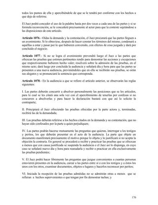 todos los puntos de ella y apercibiéndole de que se le tendrá por conforme con los hechos a
que deje de referirse.

El Juez podrá conceder el uso de la palabra hasta por dos veces a cada una de las partes y si se
formula reconvención, se le concederá precisamente al actor para que la conteste sujetándose a
las disposiciones de este artículo.

Artículo 1076.- Oídas la demanda y la contestación, el Juez procurará que las partes lleguen a
un avenimiento. Si lo obtuviese, después de hacer constar los términos del mismo, condenará a
aquéllas a estar y pasar por lo que hubieren convenido, con efectos de cosa juzgada y dará por
concluido el negocio.

Artículo 1077.- Si no se logra el avenimiento prevendrá luego el Juez a las partes que
ofrezcan las pruebas que estimen pertinentes rendir para demostrar las acciones y excepciones
que respectivamente hubieren hecho valer; resolverá sobre la admisión de las pruebas, en el
mismo acto; dará luego por concluida la audiencia y señalará día y hora para que las partes se
presenten a una nueva audiencia, previniéndoles que en ella se recibirán sus pruebas, se oirán
sus alegatos y se pronunciará la sentencia que corresponda.

Artículo 1078.- En la audiencia a que se refiere el artículo anterior, se observarán las reglas
siguientes:

I. Las partes deberán concurrir a absolver personalmente las posiciones que se les articulen,
para lo cual se les citará una sola vez con el apercibimiento de tenerlas por confesas si no
concurren a absolverlas y para hacer la declaración bastará con que así lo solicite la
contraparte;

II. Principiará el Juez ofreciendo las pruebas ofrecidas por la parte actora y, terminadas,
recibirá las de la demandada;

III. Las pruebas deberán referirse a los hechos citados en la demanda y su contestación, que no
hayan sido confesados por la parte a quien perjudiquen;

IV. Las partes podrán hacerse mutuamente las preguntas que quieran, interrogar a los testigos
y peritos, los que deberán presentar en el acto de la audiencia. La parte que objete un
documento manifestará precisamente el motivo porque lo objeta y lo justificará si no acepta la
objeción la contraria. En general se procederá a recibir y practicar las pruebas que se ofrezcan
a menos que con causa justificada se suspenda la audiencia o el Juez así lo disponga, en cuyo
caso se señalará nuevo día y hora para reanudarla y recibir o practicar en ella exclusivamente
las pruebas pendientes;

V. El Juez podrá hacer libremente las preguntas que juzgue convenientes a cuantas personas
estuvieren presentes en la audiencia, carear a las partes entre sí o con los testigos y a éstos los
unos con los otros, examinar documentos, objetos o lugares y hacerlos reconocer por peritos;

VI. Iniciada la recepción de las pruebas admitidas no se admitirán otras a menos que se
refieran a hechos supervenientes o que tengan por fin demostrar tachas; y




                                                                                               176
 