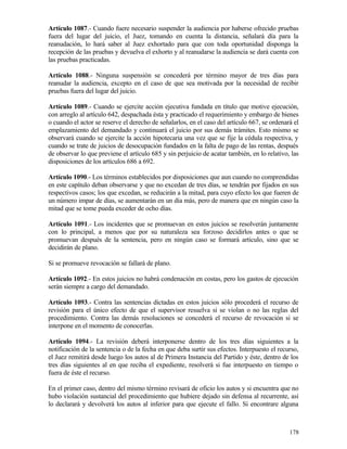 Artículo 1087.- Cuando fuere necesario suspender la audiencia por haberse ofrecido pruebas
fuera del lugar del juicio, el Juez, tomando en cuenta la distancia, señalará día para la
reanudación, lo hará saber al Juez exhortado para que con toda oportunidad disponga la
recepción de las pruebas y devuelva el exhorto y al reanudarse la audiencia se dará cuenta con
las pruebas practicadas.

Artículo 1088.- Ninguna suspensión se concederá por término mayor de tres días para
reanudar la audiencia, excepto en el caso de que sea motivada por la necesidad de recibir
pruebas fuera del lugar del juicio.

Artículo 1089.- Cuando se ejercite acción ejecutiva fundada en título que motive ejecución,
con arreglo al artículo 642, despachada ésta y practicado el requerimiento y embargo de bienes
o cuando el actor se reserve el derecho de señalarlos, en el caso del artículo 667, se ordenará el
emplazamiento del demandado y continuará el juicio por sus demás trámites. Esto mismo se
observará cuando se ejercite la acción hipotecaria una vez que se fije la cédula respectiva, y
cuando se trate de juicios de desocupación fundados en la falta de pago de las rentas, después
de observar lo que previene el artículo 685 y sin perjuicio de acatar también, en lo relativo, las
disposiciones de los artículos 686 a 692.

Artículo 1090.- Los términos establecidos por disposiciones que aun cuando no comprendidas
en este capítulo deban observarse y que no excedan de tres días, se tendrán por fijados en sus
respectivos casos; los que excedan, se reducirán a la mitad, para cuyo efecto los que fueren de
un número impar de días, se aumentarán en un día más, pero de manera que en ningún caso la
mitad que se tome pueda exceder de ocho días.

Artículo 1091.- Los incidentes que se promuevan en estos juicios se resolverán juntamente
con lo principal, a menos que por su naturaleza sea forzoso decidirlos antes o que se
promuevan después de la sentencia, pero en ningún caso se formará artículo, sino que se
decidirán de plano.

Si se promueve revocación se fallará de plano.

Artículo 1092.- En estos juicios no habrá condenación en costas, pero los gastos de ejecución
serán siempre a cargo del demandado.

Artículo 1093.- Contra las sentencias dictadas en estos juicios sólo procederá el recurso de
revisión para el único efecto de que el supervisor resuelva si se violan o no las reglas del
procedimiento. Contra las demás resoluciones se concederá el recurso de revocación si se
interpone en el momento de conocerlas.

Artículo 1094.- La revisión deberá interponerse dentro de los tres días siguientes a la
notificación de la sentencia o de la fecha en que deba surtir sus efectos. Interpuesto el recurso,
el Juez remitirá desde luego los autos al de Primera Instancia del Partido y éste, dentro de los
tres días siguientes al en que reciba el expediente, resolverá si fue interpuesto en tiempo o
fuera de éste el recurso.

En el primer caso, dentro del mismo término revisará de oficio los autos y si encuentra que no
hubo violación sustancial del procedimiento que hubiere dejado sin defensa al recurrente, así
lo declarará y devolverá los autos al inferior para que ejecute el fallo. Si encontrare alguna



                                                                                              178
 