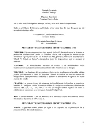 Diputado Secretario
                                     Francisco Santiago

                                    Diputado Secretario
                                  Francisco Chavira Rojas

Por lo tanto mando se imprima, publique, circule y se le dé el debido cumplimiento.

Dado en el Palacio de Gobierno del Estado, a los veinte días del mes de agosto de mil
novecientos treinta y ocho.

                          El Gobernador Constitucional del Estado.
                                     Everardo Topete.

                             El Secretario General de Gobierno.
                                    Lic. J. Carlos Osorio.

          ARTICULOS TRANSITORIOS DEL DECRETO NUMERO 15766

PRIMERO.- Este decreto entrará en vigor a partir de los 60 días siguientes a la fecha de su
publicación en el Periódico Oficial "El Estado de Jalisco", con excepción del artículo 55 que
entrarán en vigor a partir del día 1o. de Enero de 1995, previa su publicación en el Periódico
Oficial "El Estado de Jalisco", derogándose todas las disposiciones que se opongan al
presente.

SEGUNDO.- Los procedimientos iniciados de acuerdo a los ordenamientos cuyas
modificaciones se proponen continuarán conforme a los preceptos que se derogan.

TERCERO.- Las funciones del secretario conciliador serán atendidas por el servidor público
judicial que determine el Pleno del Supremo Tribunal de Justicia, en tanto se realizan las
designaciones correspondientes conforme lo permita el presupuesto de egresos del Poder
Judicial del Estado.

CUARTO.- Las normas de esta iniciativa que aluden al Consejo de Familias, se entenderán
referidas al Consejo de Tutelas en tanto se reforma el Código Civil del Estado; asimismo los
artículos 733, 734, 735, 736, 737 y 738 que se derogan tendrán vigencia en tanto lo
establecido en los mismos no se prevea en el citado Código Civil.


Nota: El decreto número 15766 fue publicado en el Periódico Oficial "El Estado de Jalisco"
del día 31 de diciembre de 1994. Secc. II.

          ARTICULOS TRANSITORIOS DEL DECRETO NUMERO 18954

Primero. El presente decreto entrará en vigor al día siguiente de su publicación en el
periódico Oficial del Estado de Jalisco.




                                                                                          181
 